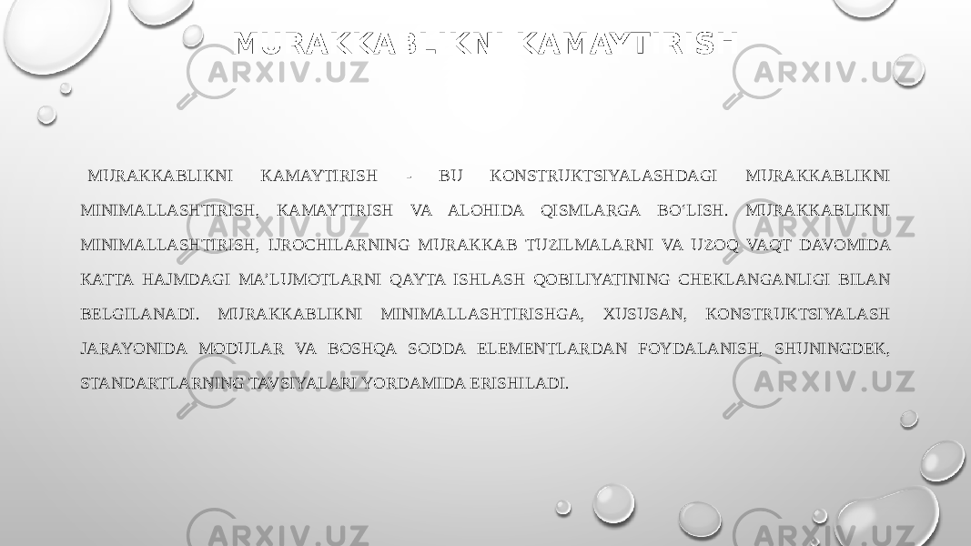 MURAKKABLIKNI KAMAYTIRISH MURAKKABLIKNI KAMAYTIRISH - BU KONSTRUKTSIYALASHDAGI MURAKKABLIKNI MINIMALLASHTIRISH, KAMAYTIRISH VA ALOHIDA QISMLARGA BO‘LISH. MURAKKABLIKNI MINIMALLASHTIRISH, IJROCHILARNING MURAKKAB TUZILMALARNI VA UZOQ VAQT DAVOMIDA KATTA HAJMDAGI MA’LUMOTLARNI QAYTA ISHLASH QOBILIYATINING CHEKLANGANLIGI BILAN BELGILANADI. MURAKKABLIKNI MINIMALLASHTIRISHGA, XUSUSAN, KONSTRUKTSIYALASH JARAYONIDA MODULAR VA BOSHQA SODDA ELEMENTLARDAN FOYDALANISH, SHUNINGDEK, STANDARTLARNING TAVSIYALARI YORDAMIDA ERISHILADI. 