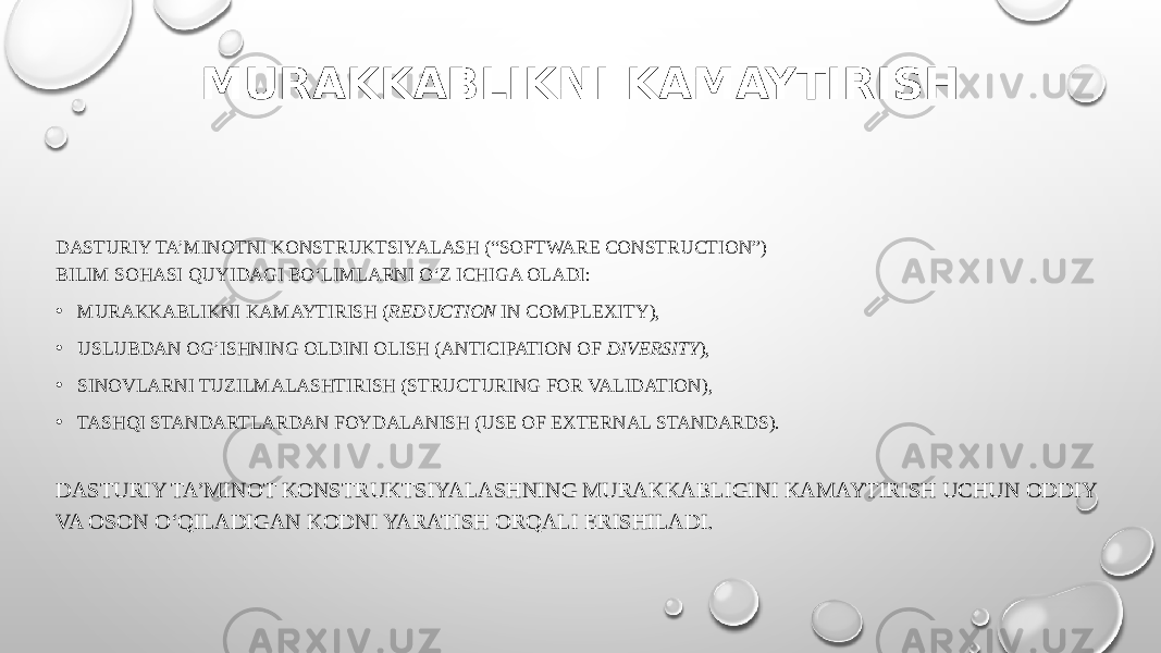 MURAKKABLIKNI KAMAYTIRISH DASTURIY TA’MINOTNI KONSTRUKTSIYALASH (“SOFTWARE CONSTRUCTION”) BILIM SOHASI QUYIDAGI BO‘LIMLARNI O‘Z ICHIGA OLADI: • MURAKKABLIKNI KAMAYTIRISH ( REDUCTION IN COMPLEXITY), • USLUBDAN OG’ISHNING OLDINI OLISH (ANTICIPATION OF DIVERSITY ), • SINOVLARNI TUZILMALASHTIRISH (STRUCTURING FOR VALIDATION), • TASHQI STANDARTLARDAN FOYDALANISH (USE OF EXTERNAL STANDARDS). DASTURIY TA’MINOT KONSTRUKTSIYALASHNING MURAKKABLIGINI KAMAYTIRISH UCHUN ODDIY VA OSON O‘QILADIGAN KODNI YARATISH ORQALI ERISHILADI. 