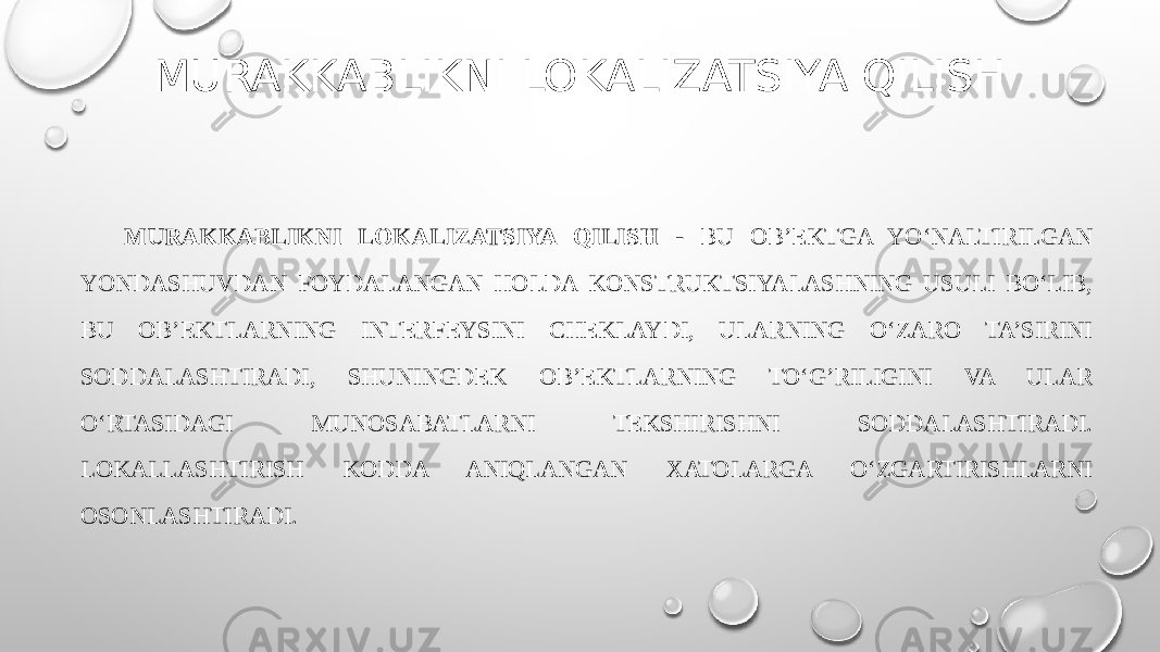MURAKKABLIKNI LOKALIZATSIYA QILISH MURAKKABLIKNI LOKALIZATSIYA QILISH - BU OB’EKTGA YO‘NALTIRILGAN YONDASHUVDAN FOYDALANGAN HOLDA KONSTRUKTSIYALASHNING USULI BO‘LIB, BU OB’EKTLARNING INTERFEYSINI CHEKLAYDI, ULARNING O‘ZARO TA’SIRINI SODDALASHTIRADI, SHUNINGDEK OB’EKTLARNING TO‘G’RILIGINI VA ULAR O‘RTASIDAGI MUNOSABATLARNI TEKSHIRISHNI SODDALASHTIRADI. LOKALLASHTIRISH KODDA ANIQLANGAN XATOLARGA O‘ZGARTIRISHLARNI OSONLASHTIRADI. 