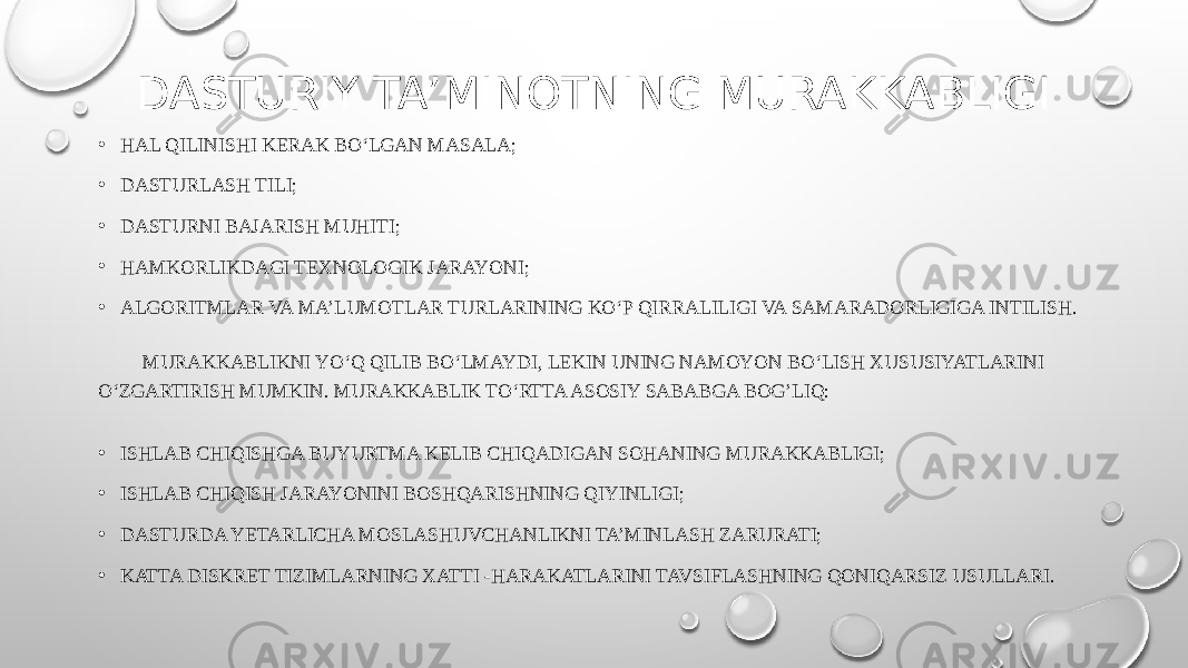 DASTURIY TA’MINOTNING MURAKKABLIGI • HAL QILINISHI KERAK BO‘LGAN MASALA; • DASTURLASH TILI; • DASTURNI BAJARISH MUHITI; • HAMKORLIKDAGI TEXNOLOGIK JARAYONI; • ALGORITMLAR VA MA’LUMOTLAR TURLARINING KO‘P QIRRALILIGI VA SAMARADORLIGIGA INTILISH. MURAKKABLIKNI YO‘Q QILIB BO‘LMAYDI, LEKIN UNING NAMOYON BO‘LISH XUSUSIYATLARINI O‘ZGARTIRISH MUMKIN. MURAKKABLIK TO‘RTTA ASOSIY SABABGA BOG’LIQ: • ISHLAB CHIQISHGA BUYURTMA KELIB CHIQADIGAN SOHANING MURAKKABLIGI; • ISHLAB CHIQISH JARAYONINI BOSHQARISHNING QIYINLIGI; • DASTURDA YETARLICHA MOSLASHUVCHANLIKNI TA’MINLASH ZARURATI; • KATTA DISKRET TIZIMLARNING XATTI -HARAKATLARINI TAVSIFLASHNING QONIQARSIZ USULLARI. 