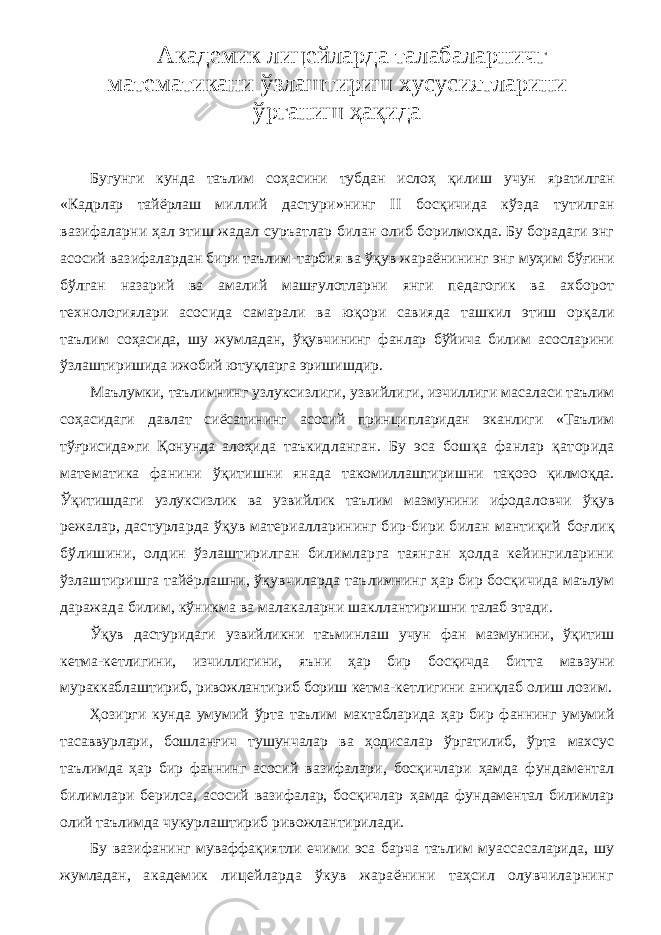 Академик лицейларда талабаларничг математикани ўзлаштириш хусусиятларини ўрганиш ҳақида Бугунги кунда таълим соҳасини тубдан ислоҳ қилиш учун яратилган « Кадрлар тайёрлаш милли й дастури » нинг II босқичида кўзда тутилган вазифаларни ҳал этиш жадал суръатлар билан олиб борилмокда . Бу борадаги энг асосий вазифалардан бири таълим-тарбия ва ўқ ув жараёнининг энг муҳим бўғини бўлган назарий ва амалий маш ғ улотларни янги педагогик ва ахборот технологиялари асосида самарали ва ю қ ори савияда ташк ил этиш орқали таълим соҳасида, шу жумладан, ўқувчининг фанлар бўйича билим асосларини ўзлаштиришида ижобий ютуқларга эришишдир. Маълумки, таълимнинг узлуксизлиги, узви й л иги , изчиллиги масаласи таълим соҳасидаги давлат сиёсатининг асосий принци п ларидан эканл и ги «Таълим тўғрисида»ги Қонунда алоҳида таъкидланган. Бу эса бош қ а фанлар қаторида математика фанини ўқитишни янада такомиллаштиришни тақозо қилмоқда. Ўқитишдаги узлуксизлик ва узвийлик таълим мазмунини ифодаловчи ўқув режалар, дастурларда ўқув материалларининг бир-бири билан мантиқий боғлиқ бўлишини, олдин ўзлаштирилган билимларга таянган ҳолда кейингиларини ўзлаштиришга тайёрлашни, ўқувчиларда таълимнинг ҳар бир босқичида маълум даражада билим, кўникма ва малакаларни шакллантиришни талаб этади. Ўқув дастуридаги узвийликни таъминлаш учун фан мазмунини, ўқитиш кетма-кетлигини, изчиллигини, яъни ҳар бир босқичда битта мавзуни мураккаблаштириб, ривожлантириб бориш кетма-кетлигини аниқлаб олиш лозим. Ҳозирги кунда умумий ўрта таълим мактабларида ҳар бир фаннинг умумий тасаввурлари, бошланғич тушунчалар ва ҳодисалар ўргатилиб, ўрта махсус таълимда ҳар бир фаннинг асосий вазифалари , босқичлари ҳамда фундаментал билимлари берилса, асосий вазифалар, босқичлар ҳамда фундаментал билимлар олий таълимда чукурлаштириб ривожлантирилади. Бу вазифанинг муваффақиятли ечими эса барча таълим муассасаларида, шу жумладан, академик лицейларда ўкув жараёнини таҳсил олувчиларнинг 