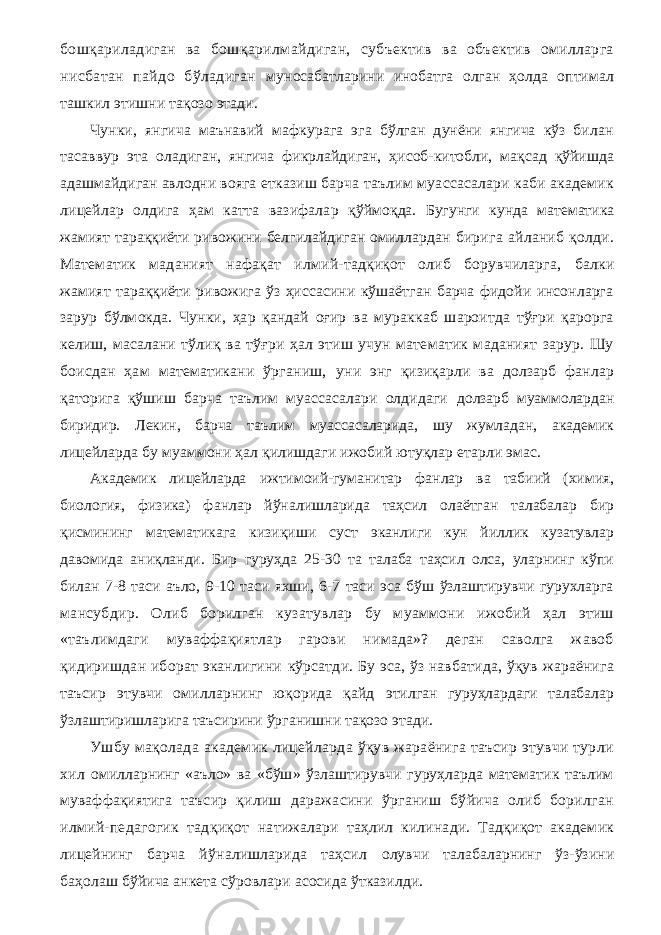 бошқариладиган ва бошқарилмайдиган, субъектив ва объектив омилларга нисбатан пайдо бўладиган муносабатларини инобатга олган ҳолда оптимал ташкил этишни тақозо этади. Чунки, янгича маънавий мафкурага эга бўлган дунёни янгича кўз билан тасаввур эта оладиган, янгича фикрлайдиган, ҳисоб-китобли, мақсад қўйишда адашмайдиган авлодни вояга етказиш барча таълим муассасалари каби академик лицейлар олдига ҳам катта вазифалар қўймоқда. Бугунги кунда математика жамият тараққиёти ривожини белгилайдиган омиллардан бирига айланиб қолди. Математик маданият нафақат илмий-тадқиқот олиб борувчиларга, балки жамият тараққиёти ривожига ўз ҳиссасини кўшаётган барча фидойи инсонларга зарур бўлмокда. Чунки, ҳар қандай оғир ва мураккаб шароитда тўғри қарорга келиш, масалани тўлиқ ва тўғри ҳал этиш учун математик маданият зарур. Шу боисдан ҳам математикани ўрганиш, уни энг қизиқарли ва долзарб фанлар қаторига қўшиш барча таълим муассасалари олдидаги долзарб муаммолардан биридир. Лекин, барча таълим муассасаларида, шу жумладан, академик лицейларда бу муаммони ҳал қилишдаги ижобий ютуқлар етарли эмас. Академик лицейларда ижтимоий-гуманитар фанлар ва табиий (химия, биология, физика) фанлар йўналишларида таҳсил олаётган талабалар бир қисмининг математикага кизиқиши суст эканлиги кун йиллик кузатувлар давомида аниқланди. Бир гуруҳда 25-30 та талаба таҳсил олса, уларнинг кўпи билан 7-8 таси аъло, 9-10 таси яхши, 6-7 таси эса бўш ўзлаштирувчи гурухларга мансубдир. Олиб борилган кузатувлар бу муаммони ижобий ҳал этиш «таълимдаги муваффақиятлар гарови нимада»? деган саволга жавоб қидиришдан иборат эканлигини кўрсатди. Бу эса, ўз навбатида, ўқув жараёнига таъсир этувчи омилларнинг юқорида қайд этилган гуруҳлардаги талабалар ўзлаштиришларига таъсирини ўрганишни тақозо этади. Ушбу мақолада академик лицейларда ўқув жараёнига таъсир этувчи турли хил омилларнинг «аъло» ва «бўш» ўзлаштирувчи гуруҳларда математик таълим муваффақиятига таъсир қилиш даражасини ўрганиш бўйича олиб борилган илмий-педагогик тадқиқот натижалари таҳлил килинади. Тадқиқот академик лицейнинг барча йўналишларида таҳсил олувчи талабаларнинг ўз-ўзини баҳолаш бўйича анкета сўровлари асосида ўтказилди. 