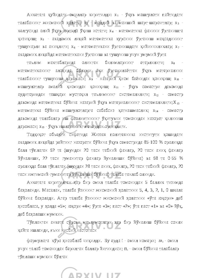 Анкетага қуйидаги омиллар киритилди: х 1 - ўкув машғулоти пайтидаги талабанинг жисмоний ҳолати; х 2 - моддий ва маиший шарт-шароитлар; х 3 - келгусида олий ўқув юртида ўқиш истаги; х 4 - математика фанини ўрганишга қизиқиш; х 5 - академик лицей математика курсини ўрганиш мақсадининг тушунарли ва аниқлиги; х 6 - математикани ўрганишдаги қийинчиликлар; х 7 - академик лицейда математикани ўрганиш ва тушуниш учун умумий ўрта таълим мактабларида олинган билимларнинг етарлилиги; x 8 - математиканинг алоҳида бўлими ёки ўрганилаётган ўқув материалини талабанинг тушуниш даражаси; х 9 - назарий қисм баёнидан қониқиш; х 10 - машғулотлар амалий қисмидан қониқиш; х 11 - ўқув семестри давомида аудиториядан ташқари мустақил таълимнинг системалилиги; х !2 - семестр давомида математика бўйича назарий ўқув материалининг системалилиги;Х 13 - математика бўйича машғулотларга сабабсиз қатнашмаслик; х 14 - семестр давомида талабалар иш фаолиятининг ўқитувчи томонидан назорат қилиниш даражаси; х 15 - ўқув ишларининг меъёрдан ортиқлиги. Тадқиқот объекти сифатида Жиззах политехника институти қошидаги академик лицейда рейтинг назорати бўйича ўқув семестрида 85-100 % оралиқда балл тўплаган 62 та (шундан 20 таси табиий фанлар, 20 таси аниқ фанлар йўналиши, 22 таси гуманитар фанлар йуналиши бўйича) ва 68 та 0-55 % оралиқда балл тўплаган (шундан 28 таси аник, фанлар, 20 таси табиий фанлар, 20 таси ижтимоий-гуманитар йўналиши бўйича) талаба танлаб олинди. Анкетага киритилган ҳар бир омил талаба томонидан 5 ба л лик тизимда баҳоланди. Масалан, талаба ўзининг жисмоний ҳолатини 5, 4, 3, 2, 1, 0 шкала бўйича баҳолади. Агар талаба ўзининг жисмоний ҳолатини «ўта юқори» деб ҳисобласа, у ҳолда-«5»; юқори-«4»; ўрта-«3»; паст-«2»; ўта паст-«1» ва «0»-йўқ, деб баҳолаши мумкин. Тўпланган анкета сўрови маълумотлари ҳар бир йўналиш бўйича сонли қайта ишланди, яъни нисбий частотаси формулага кўра ҳисоблаб чиқилди. Бу ерда i - омил номери; m i - омил учун талаб томонидан берилган баллар йиғиндиси; П I - омил бўйича талабалар тўплаши мумкин бўлган 