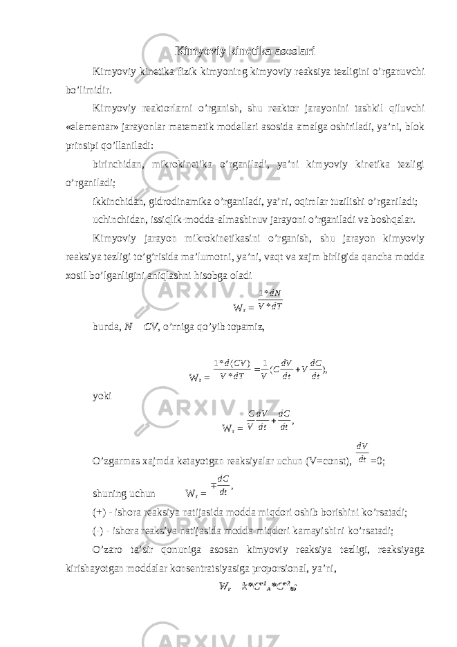 Kimyoviy kinetika asoslari Kimyoviy kinetika fizik kimyoning kimyoviy reaksiya tezligini o’rganuvchi bo’limidir. Kimyoviy reaktorlarni o’rganish, shu reaktor jarayonini tashkil qiluvchi «elementar» jarayonlar matematik modellari asosida amalga oshiriladi, ya’ni, blok prinsipi qo’llaniladi: birinchidan, mikrokinetika o’rganiladi, ya’ni kimyoviy kinetika tezligi o’rganiladi; ikkinchidan, gidrodinamika o’rganiladi, ya’ni, oqimlar tuzilishi o’rganiladi; uchinchidan, issiqlik-modda-almashinuv jarayoni o’rganiladi va boshqalar. Kimyoviy jarayon mikrokinetikasini o’rganish, shu jarayon kimyoviy reaksiya tezligi to’g’risida ma’lumotni, ya’ni, vaqt va xajm birligida qancha modda xosil bo’lganligini aniqlashni hisobga oladi W r = 1* * dN V dT bunda, N = CV , o’rniga qo’yib topamiz, W r = 1 1 * ( ) * ( ), d CV V dT V C dV dt V dC dt   yoki W r = С V dV dt dC dt , O’zgarmas xajmda ketayotgan reaksiyalar uchun (V=const), dV dt =0; shuning uchun W r =  dC dt , (+) - ishora reaksiya natijasida modda miqdori oshib borishini ko’rsatadi; (-) - ishora reaksiya natijasida modda miqdori kamayishini ko’rsatadi; O’zaro ta’sir qonuniga asosan kimyoviy reaksiya tezligi, reaksiyaga kirishayotgan moddalar konsentratsiyasiga proporsional, ya’ni, W r = k*C n1 A *C n2 B ; 