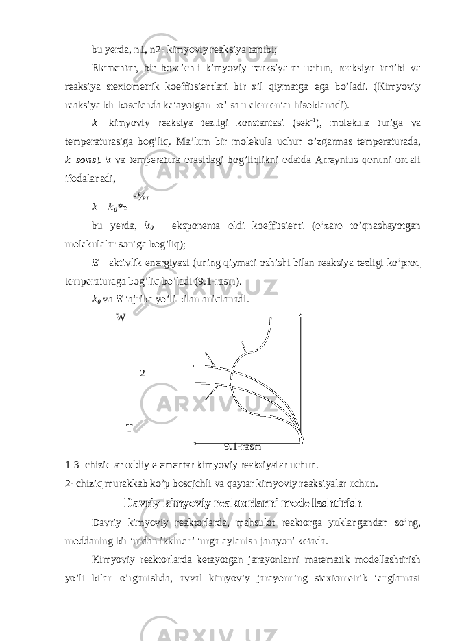 bu yerda, n1, n2- kimyoviy reaksiya tartibi; Elementar, bir bosqichli kimyoviy reaksiyalar uchun, reaksiya tartibi va reaksiya stexiometrik koeffitsientlari bir xil qiymatga ega bo’ladi. (Kimyoviy reaksiya bir bosqichda ketayotgan bo’lsa u elementar hisoblanadi). k - kimyoviy reaksiya tezligi konstantasi (sek -1 ), molekula turiga va temperaturasiga bog’liq. Ma’lum bir molekula uchun o’zgarmas temperaturada, k=sonst . k va temperatura orasidagi bog’liqlikni odatda Arreynius qonuni orqali ifodalanadi, k = k 0 *eERT bu yerda, k 0 - eksponenta oldi koeffitsienti (o’zaro to’qnashayotgan molekulalar soniga bog’liq); E - aktivlik energiyasi (uning qiymati oshishi bilan reaksiya tezligi ko’proq temperaturaga bog’liq bo’ladi (9.1-rasm). k 0 va E tajriba yo’li bilan aniqlanadi. W 2 T 9.1-rasm 1-3- chiziqlar oddiy elementar kimyoviy reaksiyalar uchun. 2- chiziq murakkab ko’p bosqichli va qaytar kimyoviy reaksiyalar uchun. Davriy kimyoviy reaktorlarni modellashtirish Davriy kimyoviy reaktorlarda, mahsulot reaktorga yuklangandan so’ng, moddaning bir turdan ikkinchi turga aylanish jarayoni ketada. Kimyoviy reaktorlarda ketayotgan jarayonlarni matematik modellashtirish yo’li bilan o’rganishda, avval kimyoviy jarayonning stexiometrik tenglamasi 