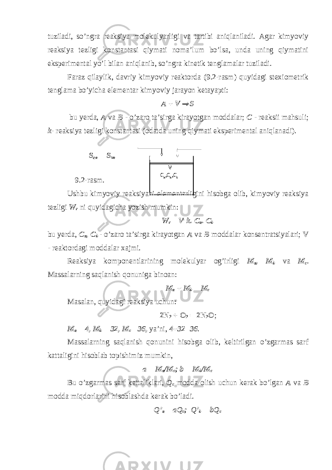 tuziladi, so’ngra reaksiya molekulyarligi va tartibi aniqlaniladi. Agar kimyoviy reaksiya tezligi konstantasi qiymati noma’lum bo’lsa, unda uning qiymatini eksperimental yo’l bilan aniqlanib, so’ngra kinetik tenglamalar tuziladi. Faraz qilaylik, davriy kimyoviy reaktorda (9.2-rasm) quyidagi stexiometrik tenglama bo’yicha elementar kimyoviy jarayon ketayapti: A + V  S bu yerda, A va B - o’zaro ta’sirga kirayotgan moddalar; C - reaksii mahsuli; k - reaksiya tezligi konstantasi (odatda uning qiymati eksperimental aniqlanadi). S ao S vo 9.2-rasm. Ushbu kimyoviy reaksiyani elementarligini hisobga olib, kimyoviy reaksiya tezligi W r ni quyidagicha yozish mumkin: W r = V . k. C a . C b bu yerda, C a , C b - o’zaro ta’sirga kirayotgan A va B moddalar konsentratsiyalari; V - reaktordagi moddalar xajmi. Reaksiya komponentlarining molekulyar og’irligi M a , M b va M c . Massalarning saqlanish qonuniga binoan: M a + M b = M c Masalan, quyidagi reaksiya uchun: 2N 2 + O 2 = 2N 2 O ; M a = 4, M b = 32, M c =36 , ya’ni, 4+32=36 . Massalarning saqlanish qonunini hisobga olib, keltirilgan o’zgarmas sarf kattaligini hisoblab topishimiz mumkin, a = M a /M c ; b = M b /M c Bu o’zgarmas sarf kattaliklari, Q c modda olish uchun kerak bo’lgan A va B modda miqdorlarini hisoblashda kerak bo’ladi. Q’ a = aQ c ; Q ’ b = bQ c V С а ,С в ,С с 