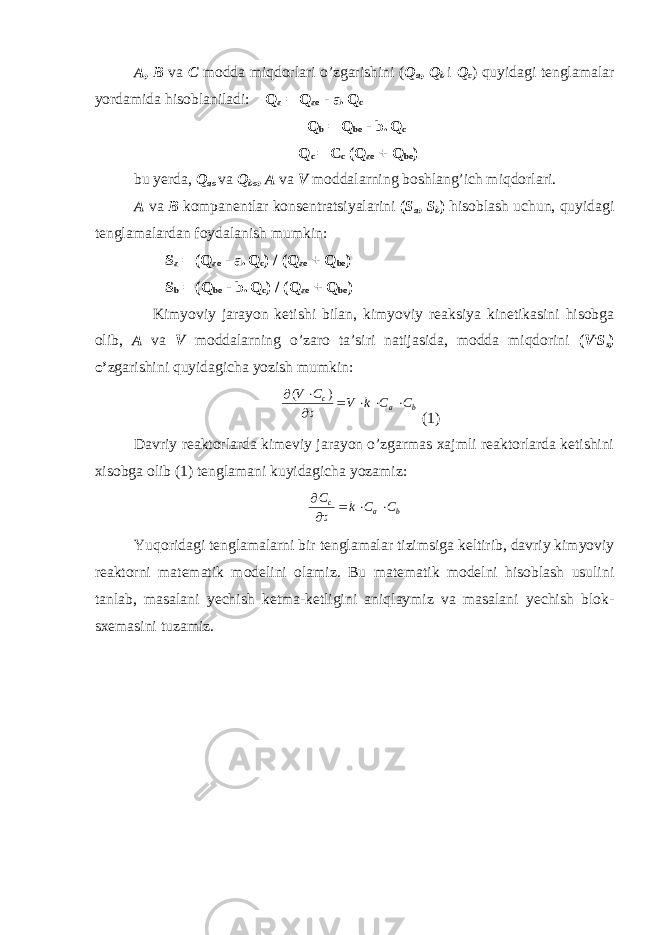 A , B va C modda miqdorlari o’zgarishini ( Q a , Q b i Q c ) quyidagi tenglamalar yordamida hisoblaniladi: Q a = Q ao - a. Q c Q b = Q bo - b. Q c Q c = C c (Q ao + Q bo ) bu yerda, Q ao va Q bo , A va V moddalarning boshlang’ich miqdorlari. A va B kompanentlar konsentratsiyalarini ( S a , S b ) h isoblash uchun, quyidagi tenglamalardan foydalanish mumkin: S a = (Q ao - a. Q c ) / (Q ao + Q bo ) S b = (Q bo - b. Q c ) / (Q ao + Q bo ) Kimyoviy jarayon ketishi bilan, kimyoviy reaksiya kinetikasini hisobga olib, A va V moddalarning o’zaro ta’siri natijasida, modda miqdorini ( V . S s ) o’ zgarishini quyidagicha yozish mumkin:   ( ) V C V k C C c a b      (1) Davriy reaktorlarda kimeviy jarayon o’zgarmas xajmli reaktorlarda ketishini xisobga olib (1) tenglamani kuyidagicha yozamiz:   C k C C c a b    Yuqoridagi tenglamalarni bir tenglamalar tizimsiga keltirib, davriy kimyoviy reaktorni matematik modelini olamiz. Bu matematik modelni hisoblash usulini tanlab, masalani yechish ketma-ketligini aniqlaymiz va masalani yechish blok- sxemasini tuzamiz. 