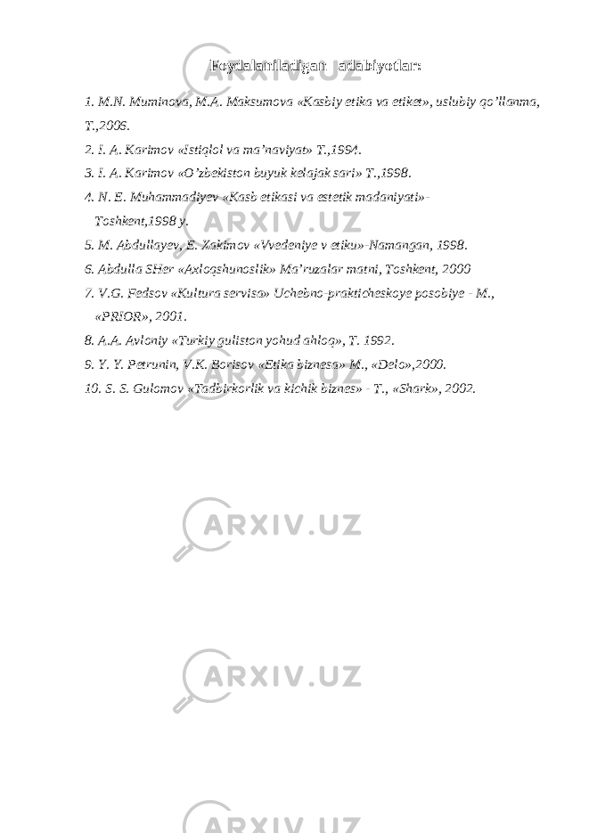 Foydalaniladigan adabiyotlar: 1. M.N. Muminova, M.A. Maksumova «Kasbiy etika va etiket», uslubiy qo’llanma, T.,2006. 2. I. A. Karimov «Istiqlol va ma’naviyat» T.,1994. 3. I. A. Karimov «O’zbekiston buyuk kelajak sari» T.,1998. 4. N. E. Muhammadiyev «Kasb etikasi va estetik madaniyati»- Toshkent,1998 y. 5. M. Abdullayev, E. Xakimov «Vvedeniye v etiku»-Namangan, 1998. 6. Abdulla SHer «Axloqshunoslik» Ma’ruzalar matni, Toshkent, 2000 7. V.G. Fedsov «Kultura servisa» Uchebno-prakticheskoye posobiye - M., «PRIOR», 2001. 8. A.A. Avloniy «Turkiy guliston yohud ahloq», T. 1992. 9. Y. Y. Petrunin, V.K. Borisov «Etika biznesa» M., «Delo»,2000. 10. S. S. Gulomov «Tadbirkorlik va kichik biznes» - T., «Shark», 2002. 