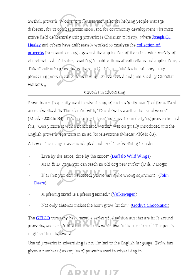 Swahili proverb “Mother’s milk is sweet”, also for helping people manage diabetes   , for to combat prostitution   ,and for community development   The most active field deliberately using proverbs is Christian ministry, where   Joseph G. Healey   and others have deliberately worked to catalyze the   collection of proverbs   from smaller languages and the application of them in a wide variety of church-related ministries, resulting in publications of collections   and applications,   . This attention to proverbs by those in Christian ministries is not new, many pioneering proverb collections having been collected and published by Christian workers   ,,   Proverbs in advertising Proverbs are frequently used in advertising, often in slightly modified form.   Ford once advertised its Thunderbird with, &#34;One drive is worth a thousand words&#34; (Mieder 2004b: 84). This is doubly interesting since the underlying proverb behind this, &#34;One picture is worth a thousand words,&#34; was originally introduced into the English proverb repertoire in an ad for televisions (Mieder 2004b: 83). A few of the many proverbs adapted and used in advertising include:  &#34;Live by the sauce, dine by the sauce&#34; ( Buffalo Wild Wings )  &#34;At D & D Dogs, you can teach an old dog new tricks&#34; (D & D Dogs)  &#34;If at first you don&#39;t succeed, you&#39;re using the wrong equipment&#34; ( John Deere )  &#34;A pfennig saved is a pfennig earned.&#34; ( Volkswagen )  &#34;Not only absence makes the heart grow fonder.&#34; ( Godiva Chocolatier ) The   GEICO   company has created a series of television ads that are built around proverbs, such as &#34;A bird in the hand is worth two in the bush&#34;:   and &#34;The pen is mightier than the sword&#34; Use of proverbs in advertising is not limited to the English language. Tatira has given a number of examples of proverbs used in advertising in 