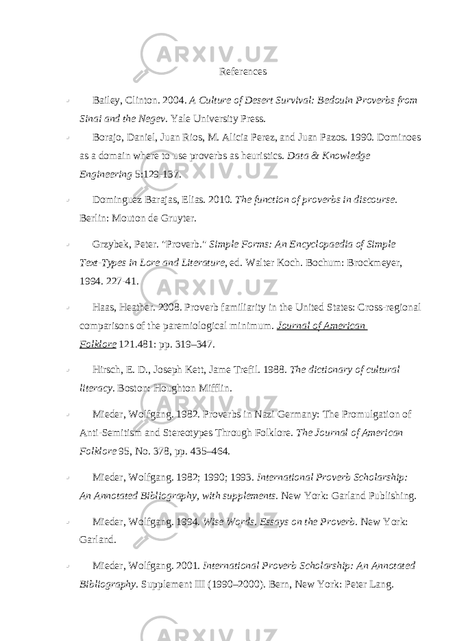 References  Bailey, Clinton. 2004.   A Culture of Desert Survival: Bedouin Proverbs from Sinai and the Negev.   Yale University Press.  Borajo, Daniel, Juan Rios, M. Alicia Perez, and Juan Pazos. 1990. Dominoes as a domain where to use proverbs as heuristics.   Data & Knowledge Engineering   5:129-137.  Dominguez Barajas, Elias. 2010.   The function of proverbs in discourse . Berlin: Mouton de Gruyter.  Grzybek, Peter. &#34;Proverb.&#34;   Simple Forms: An Encyclopaedia of Simple Text-Types in Lore and Literature , ed. Walter Koch. Bochum: Brockmeyer, 1994. 227-41.  Haas, Heather. 2008. Proverb familiarity in the United States: Cross-regional comparisons of the paremiological minimum.   Journal of American Folklore   121.481: pp.   319–347.  Hirsch, E. D., Joseph Kett, Jame Trefil. 1988.   The dictionary of cultural literacy . Boston: Houghton Mifflin.  Mieder, Wolfgang. 1982. Proverbs in Nazi Germany: The Promulgation of Anti-Semitism and Stereotypes Through Folklore.   The Journal of American Folklore   95, No. 378, pp.   435–464.  Mieder, Wolfgang. 1982; 1990; 1993.   International Proverb Scholarship: An Annotated Bibliography, with supplements . New York: Garland Publishing.  Mieder, Wolfgang. 1994.   Wise Words. Essays on the Proverb . New York: Garland.  Mieder, Wolfgang. 2001.   International Proverb Scholarship: An Annotated Bibliography . Supplement III (1990–2000). Bern, New York: Peter Lang. 