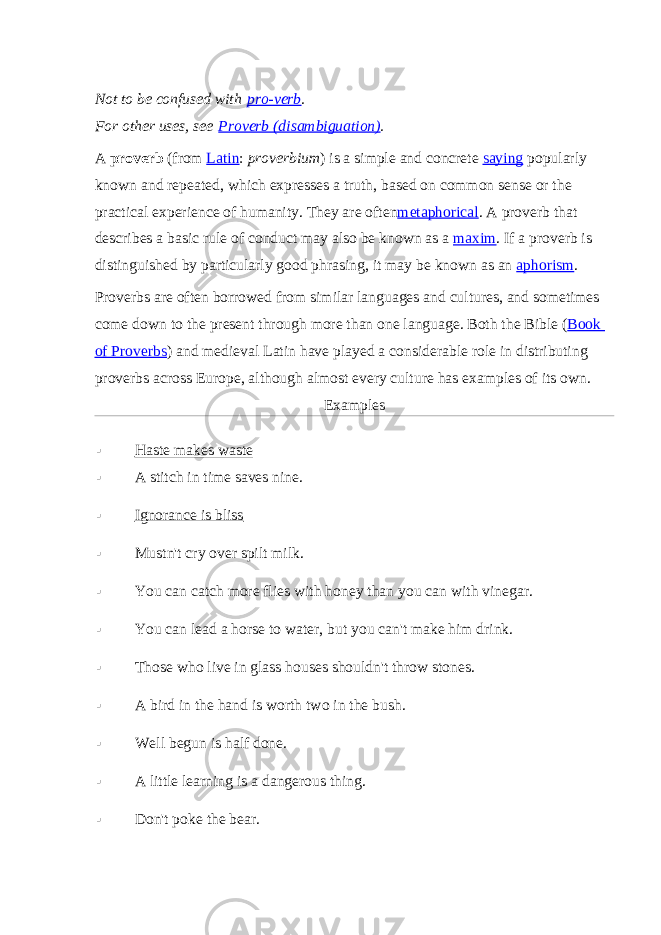 Not to be confused with   pro-verb . For other uses, see   Proverb (disambiguation) . A   proverb   (from   Latin :   proverbium ) is a simple and concrete   saying   popularly known and repeated, which expresses a truth, based on common sense or the practical experience of humanity. They are often metaphorical . A proverb that describes a basic rule of conduct may also be known as a   maxim . If a proverb is distinguished by particularly good phrasing, it may be known as an   aphorism . Proverbs are often borrowed from similar languages and cultures, and sometimes come down to the present through more than one language. Both the Bible ( Book of Proverbs ) and medieval Latin have played a considerable role in distributing proverbs across Europe, although almost every culture has examples of its own. Examples  Haste makes waste  A stitch in time saves nine.  Ignorance is bliss  Mustn&#39;t cry over spilt milk.  You can catch more flies with honey than you can with vinegar.  You can lead a horse to water, but you can&#39;t make him drink.  Those who live in glass houses shouldn&#39;t throw stones.  A bird in the hand is worth two in the bush.  Well begun is half done.  A little learning is a dangerous thing.  Don&#39;t poke the bear. 