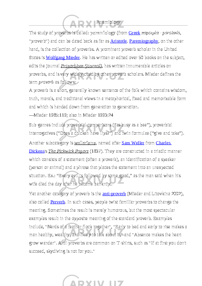 Paremiology The study of proverbs is called:   paremiology   (from   Greek   παροιμία   -   paroimía , &#34;proverb&#34;) and can be dated back as far as   Aristotle .   Paremiography , on the other hand, is the collection of proverbs. A prominent proverb scholar in the United States is   Wolfgang Mieder . He has written or edited over 50 books on the subject, edits the journal   Proverbium (journal) , has written innumerable articles on proverbs, and is very widely cited by other proverb scholars. Mieder defines the term   proverb   as follows: A proverb is a short, generally known sentence of the folk which contains wisdom, truth, morals, and traditional views in a metaphorical, fixed and memorizable form and which is handed down from generation to generation. —Mieder 1985:119; also in Mieder 1993:24 Sub-genres include proverbial comparisons (“as busy as a bee”), proverbial interrogatives (“Does a chicken have lips?”) and twin formulae (“give and take”). Another subcategory is   wellerisms , named after   Sam Weller   from   Charles Dickens &#39;s   The Pickwick Papers   (1837). They are constructed in a triadic manner which consists of a statement (often a proverb), an identification of a speaker (person or animal) and a phrase that places the statement into an unexpected situation. Ex.: “Every evil is followed by some good,” as the man said when his wife died the day after he became bankrupt. Yet another category of proverb is the   anti-proverb   (Mieder and Litovkina 2002), also called   Perverb . In such cases, people twist familiar proverbs to change the meaning. Sometimes the result is merely humorous, but the most spectacular examples result in the opposite meaning of the standard proverb. Examples include, &#34;Nerds of a feather flock together&#34;, &#34;Early to bed and early to rise makes a man healthy, wealthy, and likely to talk about it,&#34; and &#34;Absence makes the heart grow wander&#34;. Anti-proverbs are common on T-shirts, such as &#34;If at first you don&#39;t succeed, skydiving is not for you.&#34; 