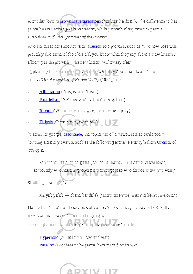 A similar form is   proverbial expressions   (“to bite the dust”). The difference is that proverbs are unchangeable sentences, while proverbial expressions permit alterations to fit the grammar of the context. Another close construction is an   allusion   to a proverb, such as &#34;The new boss will probably fire some of the old staff, you know what they say about a &#39;new broom&#39;,&#34; alluding to the proverb &#34;The new broom will sweep clean.&#34; Typical stylistic features of proverbs (as Shirley Arora points out in her article,   The Perception of Proverbiality   (1984)) are:  Alliteration   (Forgive and forget)  Parallelism   (Nothing ventured, nothing gained)  Rhyme   (When the cat is away, the mice will play)  Ellipsis   (Once bitten, twice shy) In some languages,   assonance , the repetition of a vowel, is also exploited in forming artistic proverbs, such as the following extreme example from   Oromo , of Ethiopia.  kan mana baala, a’laa gaala (“A leaf at home, but a camel elsewhere&#34;; somebody who has a big reputation among those who do not know him well.) Similarly, from Tajik:  Az yak palak ― chand handalak (&#34;From one vine, many different melons.&#34;) Notice that in both of these cases of complete assonance, the vowel is <a>, the most common vowel in human languages. Internal features that can be found quite frequently include:  Hyperbole   (All is fair in love and war)  Paradox   (For there to be peace there must first be war) 