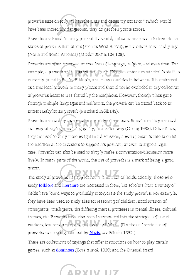 proverbs state directly, “I hate the Czar and detest my situation” (which would have been incredibly dangerous), they do get their points across. Proverbs are found in many parts of the world, but some areas seem to have richer stores of proverbs than others (such as West Africa), while others have hardly any (North and South America) (Mieder 2004b:108,109). Proverbs are often borrowed across lines of language, religion, and even time. For example, a proverb of the approximate form “No flies enter a mouth that is shut” is currently found in Spain, Ethiopia, and many countries in between. It is embraced as a true local proverb in many places and should not be excluded in any collection of proverbs because it is shared by the neighbors. However, though it has gone through multiple languages and millennia, the proverb can be traced back to an ancient Babylonian proverb (Pritchard 1958:146). Proverbs are used by speakers for a variety of purposes. Sometimes they are used as a way of saying something gently, in a veiled way (Obeng 1996). Other times, they are used to carry more weight in a discussion, a weak person is able to enlist the tradition of the ancestors to support his position, or even to argue a legal case.   Proverbs can also be used to simply make a conversation/discussion more lively. In many parts of the world, the use of proverbs is a mark of being a good orator. The study of proverbs has application in a number of fields. Clearly, those who study   folklore   and   literature   are interested in them, but scholars from a variety of fields have found ways to profitably incorporate the study proverbs. For example, they have been used to study abstract reasoning of children, acculturation of immigrants, intelligence, the differing mental processes in mental illness, cultural themes, etc. Proverbs have also been incorporated into the strategies of social workers, teachers, preachers, and even politicians. (For the deliberate use of proverbs as a propaganda tool by   Nazis , see Mieder 1982.) There are collections of sayings that offer instructions on how to play certain games, such as   dominoes   (Borajo   et al.   1990) and the Oriental board 