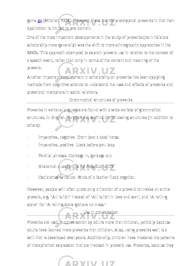 game   go   (Mitchell 2001). However, these are not prototypical proverbs in that their application is limited to one domain. One of the most important developments in the study of proverbs (as in folklore scholarship more generally) was the shift to more ethnographic appraoches in the 1960s. This approach attempted to explain proverb use in relation to the context of a speech event, rather than only in terms of the content and meaning of the proverb. Another important development in scholarship on proverbs has been applying methods from cognitive science to understand the uses and effects of proverbs and proverbial metaphors in social relations. Grammatical structures of proverbs Proverbs in various languages are found with a wide variety of grammatical structures. In English. for example, we find the following structures (in addition to others):  Imperative, negative- Don&#39;t beat a dead horse.  Imperative, positive- Look before you leap.  Parallel phrases- Garbage in, garbage out.  Rhetorical question- Is the Pope Catholic?  Declarative sentence- Birds of a feather flock together. However, people will often quote only a fraction of a proverb to invoke an entire proverb, e.g. &#34;All is fair&#34; instead of &#34;All is fair in love and war&#34;, and &#34;A rolling stone&#34; for &#34;A rolling stone gathers no moss.&#34; Use in conversation Proverbs are used in conversation by adults more than children, partially because adults have learned more proverbs than children. Also, using proverbs well is a skill that is developed over years. Additionally, children have mastered the patterns of metaphorical expression that are invoked in proverb use. Proverbs, because they 