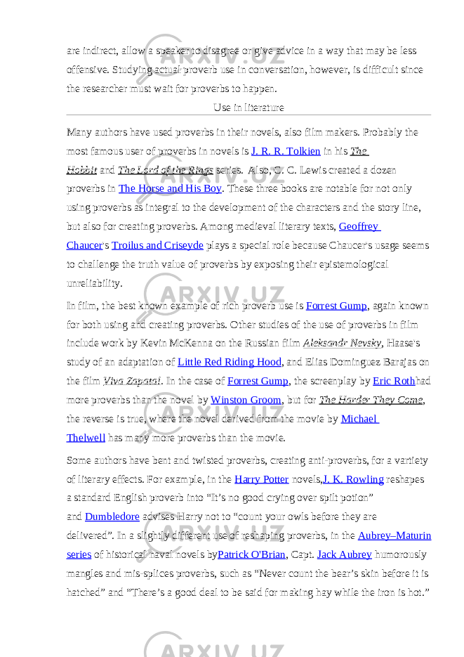 are indirect, allow a speaker to disagree or give advice in a way that may be less offensive. Studying actual proverb use in conversation, however, is difficult since the researcher must wait for proverbs to happen. Use in literature Many authors have used proverbs in their novels, also film makers. Probably the most famous user of proverbs in novels is   J. R. R. Tolkien   in his   The Hobbit   and   The Lord of the Rings   series. Also, C. C. Lewis created a dozen proverbs in   The Horse and His Boy .   These three books are notable for not only using proverbs as integral to the development of the characters and the story line, but also for creating proverbs. Among medieval literary texts,   Geoffrey Chaucer &#39;s   Troilus and Criseyde   plays a special role because Chaucer&#39;s usage seems to challenge the truth value of proverbs by exposing their epistemological unreliability. In film, the best known example of rich proverb use is   Forrest Gump , again known for both using and creating proverbs.   Other studies of the use of proverbs in film include work by Kevin McKenna on the Russian film   Aleksandr Nevsky ,   Haase&#39;s study of an adaptation of   Little Red Riding Hood ,   and Elias Dominguez Barajas on the film   Viva Zapata! .   In the case of   Forrest Gump , the screenplay by   Eric Roth had more proverbs than the novel by   Winston Groom , but for   The Harder They Come , the reverse is true, where the novel derived from the movie by   Michael Thelwell   has many more proverbs than the movie. Some authors have bent and twisted proverbs, creating anti-proverbs, for a vartiety of literary effects. For example, in the   Harry Potter   novels, J. K. Rowling   reshapes a standard English proverb into “It’s no good crying over spilt potion” and   Dumbledore   advises Harry not to “count your owls before they are delivered”.   In a slightly different use of reshaping proverbs, in the   Aubrey–Maturin series   of historical naval novels by Patrick O&#39;Brian , Capt.   Jack Aubrey   humorously mangles and mis-splices proverbs, such as “Never count the bear’s skin before it is hatched” and “There’s a good deal to be said for making hay while the iron is hot.” 