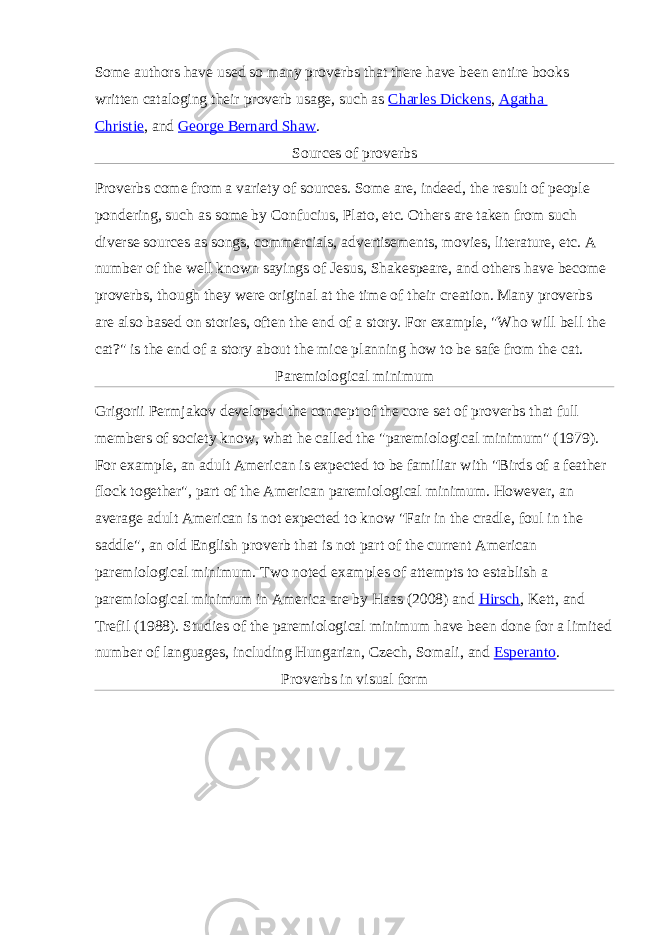 Some authors have used so many proverbs that there have been entire books written cataloging their proverb usage, such as   Charles Dickens ,   Agatha Christie ,   and   George Bernard Shaw . Sources of proverbs Proverbs come from a variety of sources. Some are, indeed, the result of people pondering, such as some by Confucius, Plato, etc. Others are taken from such diverse sources as songs, commercials, advertisements, movies, literature, etc. A number of the well known sayings of Jesus, Shakespeare, and others have become proverbs, though they were original at the time of their creation. Many proverbs are also based on stories, often the end of a story. For example, &#34;Who will bell the cat?&#34; is the end of a story about the mice planning how to be safe from the cat. Paremiological minimum Grigorii Permjakov developed the concept of the core set of proverbs that full members of society know, what he called the &#34;paremiological minimum&#34; (1979). For example, an adult American is expected to be familiar with &#34;Birds of a feather flock together&#34;, part of the American paremiological minimum. However, an average adult American is not expected to know &#34;Fair in the cradle, foul in the saddle&#34;, an old English proverb that is not part of the current American paremiological minimum. Two noted examples of attempts to establish a paremiological minimum in America are by Haas (2008) and   Hirsch , Kett, and Trefil (1988). Studies of the paremiological minimum have been done for a limited number of languages, including Hungarian,   Czech,   Somali,   and   Esperanto . Proverbs in visual form 