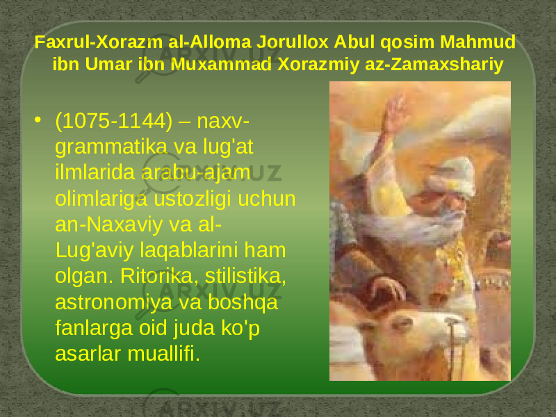 Faxrul-Xorazm al-Alloma Jorullox Abul qosim Mahmud ibn Umar ibn Muxammad Xorazmiy az-Zamaxshariy • (1075-1144) – naxv- grammatika va lug&#39;at ilmlarida arabu-ajam olimlariga ustozligi uchun an-Naxaviy va al- Lug&#39;aviy laqablarini ham olgan. Ritorika, stilistika, astronomiya va boshqa fanlarga oid juda ko&#39;p asarlar muallifi. 