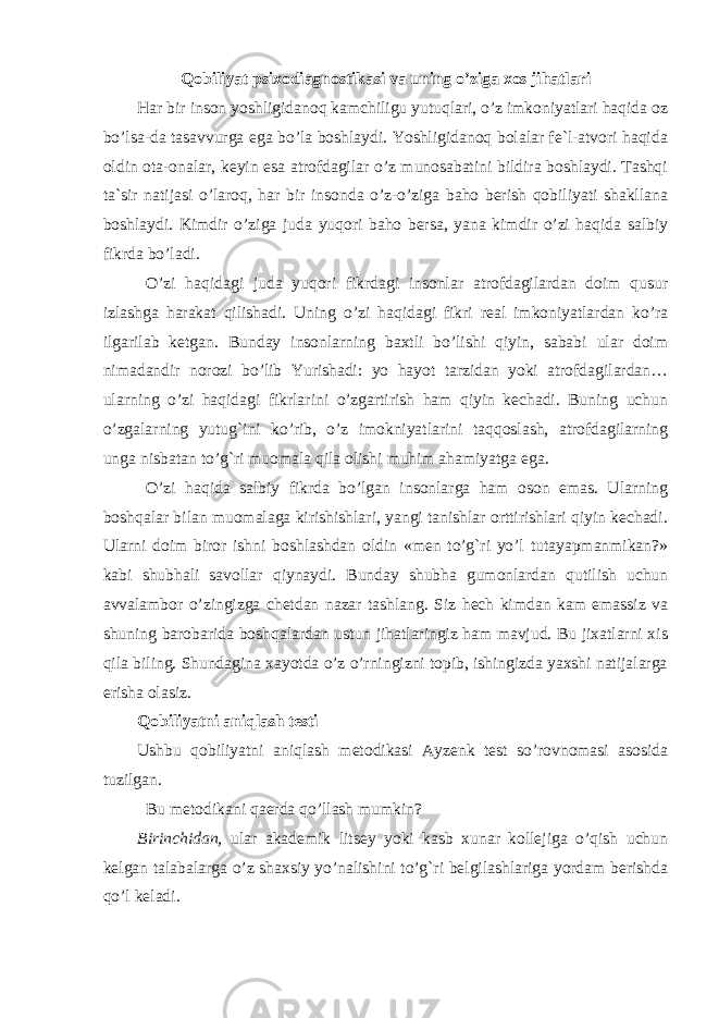 Qobiliyat psixodiagnostikasi va uning o’ziga xos jihatla ri Har bir inson yoshligidanoq kamchiligu yutuqlari, o’z imkoniyatlari haqida oz bo’lsa-da tasavvurga ega bo’la boshlaydi. Yoshligidanoq bolalar fe`l-atvori haqida oldin ota-onalar, keyin esa atrofdagilar o’z munosabatini bildira boshlaydi. Tashqi ta`sir natijasi o’laroq, har bir insonda o’z-o’ziga baho berish qobiliyati shakllana boshlaydi. Kimdir o’ziga juda yuqori baho bersa, yana kimdir o’zi haqida salbiy fikrda bo’ladi. O’zi haqidagi juda yuqori fikrdagi insonlar atrofdagilardan doim qusur izlashga harakat qilishadi. Uning o’zi haqidagi fikri real imkoniyatlardan ko’ra ilgarilab ketgan. Bunday insonlarning baxtli bo’lishi qiyin, sababi ular doim nimadandir norozi bo’lib Yurishadi: yo hayot tarzidan yoki atrofdagilardan… ularning o’zi haqidagi fikrlarini o’zgartirish ham qiyin kechadi. Buning uchun o’zgalarning yutug`ini ko’rib, o’z imokniyatlarini taqqoslash, atrofdagilarning unga nisbatan to’g`ri muomala qila olishi muhim ahamiyatga ega. O’zi haqida salbiy fikrda bo’lgan insonlarga ham oson emas. Ularning boshqalar bilan muomalaga kirishishlari, yangi tanishlar orttirishlari qiyin kechadi. Ularni doim biror ishni boshlashdan oldin «men to’g`ri yo’l tutayapmanmikan?» kabi shubhali savollar qiynaydi. Bunday shubha gumonlardan qutilish uchun avvalambor o’zingizga chetdan nazar tashlang. Siz hech kimdan kam emassiz va shuning barobarida boshqalardan ustun jihatlaringiz ham mavjud. Bu jixatlarni xis qila biling. Shundagina xayotda o’z o’rningizni topib, ishingizda yaxshi natijalarga erisha olasiz. Qobiliyatni aniqlash testi Ushbu qobiliyatni aniqlash metodikasi Ayzenk test so’rovnomasi asosida tuzilgan. Bu metodikani qaerda qo’llash mumkin? Birinchidan, ular akademik litsey yoki kasb xunar kollejiga o’qish uchun kelgan talabalarga o’z shaxsiy yo’nalishini to’g`ri belgilashlariga yordam berishda qo’l keladi. 