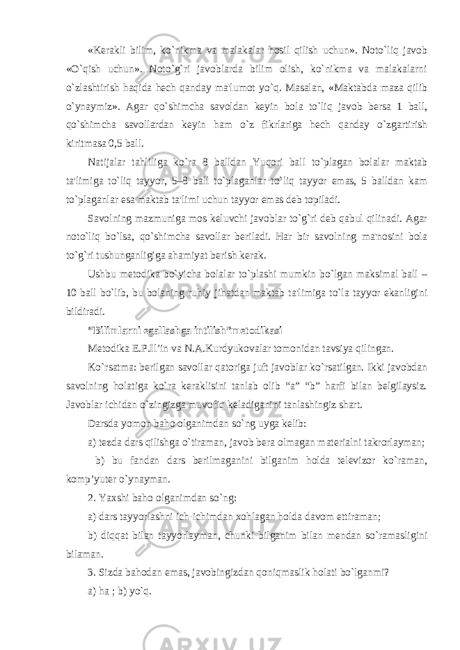 «Kerakli bilim, ko`nikma va malakalar hosil qilish uchun». Noto`liq javob «O`qish uchun». Noto`g`ri javoblarda bilim olish, ko`nikma va malakalarni o`zlashtirish haqida hech qanday ma&#39;lumot yo`q. Masalan, «Maktabda maza qilib o`ynaymiz». Agar qo`shimcha savoldan keyin bola to`liq javob bersa 1 ball, qo`shimcha savollardan keyin ham o`z fikrlariga hech qanday o`zgartirish kiritmasa 0,5 ball. Natijalar tahliliga ko`ra 8 balldan Yuqori ball to`plagan bolalar maktab ta&#39;limiga to`liq tayyor, 5–8 ball to`plaganlar to`liq tayyor emas, 5 balldan kam to`plaganlar esa maktab ta&#39;limi uchun tayyor emas deb topiladi. Savolning mazmuniga mos keluvchi javoblar to`g`ri deb qabul qilinadi. Agar noto`liq bo`lsa, qo`shimcha savollar beriladi. Har bir savolning ma&#39;nosini bola to`g`ri tushunganligiga ahamiyat berish kerak. Ushbu metodika bo`yicha bolalar to`plashi mumkin bo`lgan maksimal ball – 10 ball bo`lib, bu bolaning ruhiy jihatdan maktab ta&#39;limiga to`la tayyor ekanligini bildiradi. “Bilimlarni egallashga intilish”metodikasi Metodika E.P.Il’in va N.A.Kurdyukovalar tomonidan tavsiya qilingan. Ko`rsatma: berilgan savollar qatoriga juft javoblar ko`rsatilgan. Ikki javobdan savolning holatiga ko`ra keraklisini tanlab olib “a” “b” harfi bilan belgilaysiz. Javoblar ichidan o`zingizga muvofiq keladiganini tanlashingiz shart. Darsda yomon baho olganimdan so`ng uyga kelib: a) tezda dars qilishga o`tiraman, javob bera olmagan materialni takrorlayman; b) bu fandan dars berilmaganini bilganim holda televizor ko`raman, komp’yuter o`ynayman. 2. Yaxshi baho olganimdan so`ng: a) dars tayyorlashni ich-ichimdan xohlagan holda davom ettiraman; b) diqqat bilan tayyorlayman, chunki bilganim bilan mendan so`ramasligini bilaman. 3. Sizda bahodan emas, javobingizdan qoniqmaslik holati bo`lganmi? a) ha ; b) yo`q. 