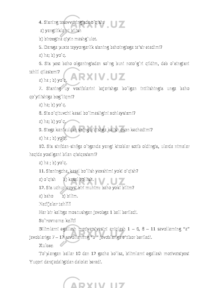 4. Sizning tasavvuringizda o`qish: a) yangiliklarni bilish b) birozgina qiyin mashg`ulot. 5. Darsga puxta tayyorgarlik sizning bahoingizga ta’sir etadimi? a) ha; b) yo`q. 6. Siz past baho olganingizdan so`ng buni noto`g`ri qildim, deb o`zingizni tahlil qilasizmi? a) ha ; b) yo`q. 7. Sizning uy vazifalarini bajarishga bo`lgan intilishingiz unga baho qo`yilishiga bog`liqmi? a) ha; b) yo`q. 8. Siz o`qituvchi kasal bo`lmasligini xohlaysizmi? a) ha; b) yo`q. 9. Sizga kanikuldan so`ng o`qishga kelish oson kechadimi? a) ha ; b) yo`q. 10. Siz sinfdan-sinfga o`tganda yangi kitoblar sotib oldingiz, ularda nimalar haqida yozilgani bilan qiziqasizmi? a) ha ; b) yo`q. 11. Sizningcha, kasal bo`lish yaxshimi yoki o`qish? a) o`qish b) kasal bo`lish. 12. Siz uchun qaysi biri muhim: baho yoki bilim? a) baho b) bilim. Natijalar tahlili Har bir kalitga mos tushgan javobga 1 ball beriladi. So`rovnoma kaliti Bilimlarni egallash motivatsiyasini aniqlash 1 – 6, 8 – 11 savollarning “a” javoblariga 7 – 12-savollarning “b “ javoblariga e’tibor beriladi. Xulosa To`plangan ballar 10 dan 12 gacha bo`lsa, bilimlarni egallash motivatsiyasi Yuqori darajadaligidan dalolat beradi. 