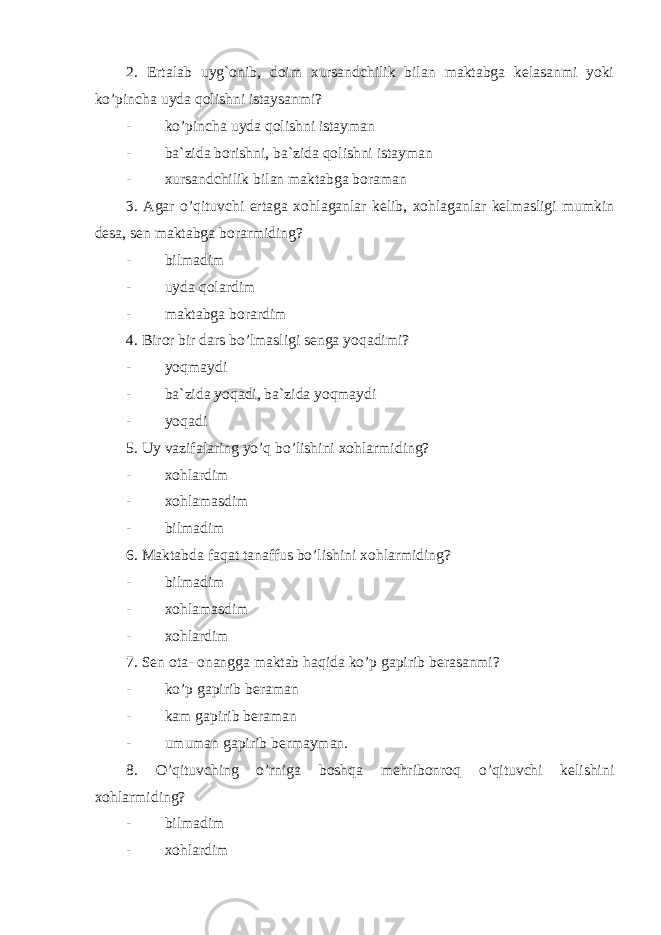 2. Ertalab uyg`onib, doim xursandchilik bilan maktabga kelasanmi yoki ko’pincha uyda qolishni istaysanmi? - ko’pincha uyda qolishni istayman - ba`zida borishni, ba`zida qolishni istayman - xursandchilik bilan maktabga boraman 3. Agar o’qituvchi ertaga xohlaganlar kelib, xohlaganlar kelmasligi mumkin desa, sen maktabga borarmiding? - bilmadim - uyda qolardim - maktabga borardim 4. Biror bir dars bo’lmasligi senga yoqadimi? - yoqmaydi - ba`zida yoqadi, ba`zida yoqmaydi - yoqadi 5. Uy vazifalaring yo’q bo’lishini xohlarmiding? - xohlardim - xohlamasdim - bilmadim 6. Maktabda faqat tanaffus bo’lishini xohlarmiding? - bilmadim - xohlamasdim - xohlardim 7. Sen ota- onangga maktab haqida ko’p gapirib berasanmi? - ko’p gapirib beraman - kam gapirib beraman - umuman gapirib bermayman. 8. O’qituvching o’rniga boshqa mehribonroq o’qituvchi kelishini xohlarmiding? - bilmadim - xohlardim 