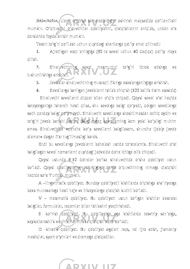 Ikkinchidan, ularni o’qitish samaradorligini oshirish maqsadida qo’llanilishi mumkin. O’qituvchi o’quvchilar qobiliyatini, qiziqishlarini aniqlab, undan o’z darslarida foydalanishi mumkin. Testni to’g`ri qo’llash uchun quyidagi shartlarga qat`iy amal qilinadi: 1. Ajratilgan vaqt birligiga (80 ta savol uchun 40 daqiqa) qat`iy rioya qilish. 2. Sinaluvchining savol mazmunini to’g`ri idrok etishga va tushunilishiga erishish. 3. Javoblar sinaluvchining mustaqil fikriga asoslanganligiga erishish. 4. Savollarga berilgan javoblarni ishlab chiqish (100 ballik tizim asosida) Sinaluvchi savollarni diqqat bilan o’qib chiqadi. Qaysi savol o’zi haqida ketayotganiga ishonch hosil qilsa, shu savolga belgi qo’yadi, qolgan savollarga xech qanday belgi qo’ymaydi. Sinaluvchi savollarga shoshilmasdan ochiq oydin va to’g`ri javob berishi lozim. Belgilangan savollarning kam yoki ko’pligi muhim emas. Sinaluvchida «qancha ko’p savollarni belgilasam, shuncha ijobiy javob olaman» degan fikr tug`ilmasligi kerak. Endi bu savollarga javoblarni baholash ustida t o’ xtalamiz. Sinaluvchi o’zi belgilagan savol nomerlarni quyidagi jadvalda doira ichiga olib chiqadi. Qaysi ustunda 8-10 doiralar bo’lsa sinaluvchida o’sha qobiliyat ustun bo’ladi. Qaysi q obiliyatning ustunligiga qarab o’ q uvchining nimaga qiziqishi haqida so’z Yuritish mumkin. A –lingvinistik qobiliyat. Bunday qobiliyatli kishilarda o’qishga she`riyatga baxs munozaraga hazil hajv va hikoyalarga qiziqish kuchli bo’ladi. V – matematik qobiliyat. B u qobiliyati ustun bo’lgan kishilar abstrakt belgilar, formulalar, raqamlar bilan ishlashni yoqtirishadi. S- ko’rish qobiliyati. Bu qobiliyatga ega kishilarda tasviriy san`atga, xaykaltaroshlik va chizmachilikka qiziqish katta bo’ladi. D -kinetik qobiliyat. Bu qobiliyat egalari raqs, rol ijro etish, jismoniy mashqlar, sport o’yinlari va dramaga qiziqadilar. 