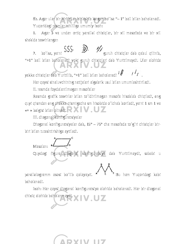 8b. Agar ular bir-biri bilan birlashib ketgan bo`lsa “ – 1 ” ball bilan baholanadi. Yuqoridagi rasmlar tahliliga umumiy izoh: 1. Agar 3 va undan ortiq parallel chiziqlar, bir xil masofada va bir xil shaklda tasvirlangan 2. bo`lsa, ya&#39;ni guruh chiziqlar deb qabul qilinib, “ +1 ” ball bilan baholanadi yoki guruh chiziqlari deb Yuritilmaydi. Ular alohida yakka chiziqlar deb Yuritilib, “ +1 ” ball bilan baholanadi . Har qaysi sinaluvchining natijalari algebrik usul bilan umumlashtiriladi. II. rasmda foydalanilmagan masofalar Rasmda grafik tasvirlar bilan to`ldirilmagan masofa hisoblab chiqiladi, eng quyi qismdan eng chekka qismigacha sm hisobida o`lchab boriladi, ya&#39;ni 1 sm 1 va «+ » belgisi bilan olinadi. III. diagonal konfiguratsiyalar Diagonal konfiguratsiyalar deb, 15° – 75° cha masofada to`g`ri chiziqlar bir- biri bilan tutashtirishiga aytiladi. Masalan: Quydagi figura d iagonal konfiguratsiya deb Yuritilmaydi, sababi u parellelogramm asosi bo`lib qolayapti. Bu ham Yuqoridagi kabi baholanadi. Izoh: Har qaysi diagonal konfiguratsiya alohida baholanadi. Har bir diagonal chiziq alohida baholanmaydi. 