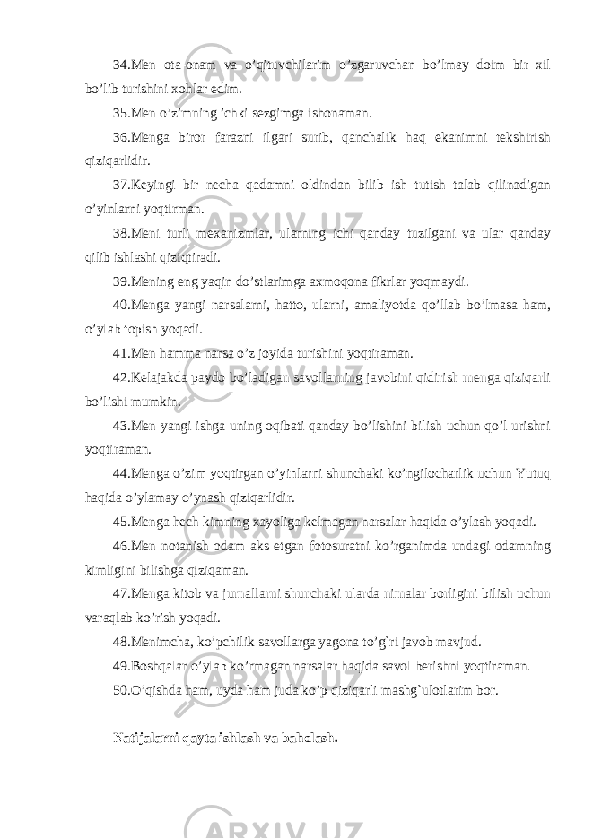 34.Men ota-onam va o’qituvchilarim o’zgaruvchan bo’lmay doim bir xil bo’lib turishini xohlar edim. 35.Men o’zimning ichki sezgimga ishonaman. 36.Menga biror farazni ilgari surib, qanchalik haq ekanimni tekshirish qiziqarlidir. 37.Keyingi bir necha qadamni oldindan bilib ish tutish talab qilinadigan o’yinlarni yoqtirman. 38.Meni turli mexanizmlar, ularning ichi qanday tuzilgani va ular qanday qilib ishlashi qiziqtiradi. 39.Mening eng yaqin do’stlarimga axmoqona fikrlar yoqmaydi. 40.Menga yangi narsalarni, hatto, ularni, amaliyotda qo’llab bo’lmasa ham, o’ylab topish yoqadi. 41.Men hamma narsa o’z joyida turishini yoqtiraman. 42.Kelajakda paydo bo’ladigan savollarning javobini qidirish menga qiziqarli bo’lishi mumkin. 43.Men yangi ishga uning oqibati qanday bo’lishini bilish uchun qo’l urishni yoqtiraman. 44.Menga o’zim yoqtirgan o’yinlarni shunchaki ko’ngilocharlik uchun Yutuq haqida o’ylamay o’ynash qiziqarlidir. 45.Menga hech kimning xayoliga kelmagan narsalar haqida o’ylash yoqadi. 46.Men notanish odam aks etgan fotosuratni ko’rganimda undagi odamning kimligini bilishga qiziqaman. 47.Menga kitob va jurnallarni shunchaki ularda nimalar borligini bilish uchun varaqlab ko’rish yoqadi. 48.Menimcha, ko’pchilik savollarga yagona to’g`ri javob mavjud. 49.Boshqalar o’ylab ko’rmagan narsalar haqida savol berishni yoqtiraman. 50.O’qishda ham, uyda ham juda ko’p qiziqarli mashg`ulotlarim bor. Natijalarni qayta ishlash va baholash. 