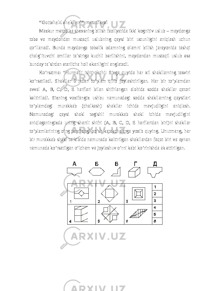 “Gottshald shakllari” metodikasi Mazkur metodika shaxsning bilish faoliyatida ikki kognitiv uslub – maydonga tobe va maydondan mustaqil uslubning qaysi biri ustunligini aniqlash uchun qo’llanadi. Bunda maydonga tobelik odamning olamni bilish jarayonida tashqi chalg`ituvchi omillar ta`siriga kuchli berilishini, maydondan mustaqil uslub esa bunday ta`sirdan etarlicha holi ekanligini anglatadi. Ko’rsatma: “Hurmatli ishtirokchi! Sizga quyida har xil shakllarning tasviri ko’rsatiladi. Shakllar 6 tadan to’plam qilib joylashtirilgan. Har bir to’plamdan avval A, B, C, D, E harflari bilan shifrlangan alohida sodda shakllar qatori keltiriladi. Sizning vazifangiz ushbu namunadagi sodda shakllarning qaysilari to’plamdagi murakkab (chalkash) shakllar ichida mavjudligini aniqlash. Namunadagi qaysi shakl tegishli murakkab shakl ichida mavjudligini aniqlaganingizda uning shartli shifri (A, B, C, D, E harflaridan biri)ni shakllar to’plamlarining o’ng tarafidagi bo’sh katakchalarga yozib quying. Unutmang, har bir murakkab shakl tarkibida namunada keltirilgan shakllardan faqat biri va aynan namunada ko’rsatilgan o’lcham va joylashuv o’rni kabi ko’rinishda ak ettirilgan. 