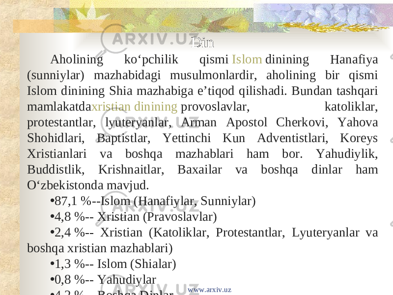 Din Aholining koʻpchilik qismi  Islom  dinining Hanafiya (sunniylar) mazhabidagi musulmonlardir, aholining bir qismi Islom dinining Shia mazhabiga eʼtiqod qilishadi. Bundan tashqari mamlakatda xristian dinining  provoslavlar, katoliklar, protestantlar, lyuteryanlar, Arman Apostol Cherkovi, Yahova Shohidlari, Baptistlar, Yettinchi Kun Adventistlari, Koreys Xristianlari va boshqa mazhablari ham bor. Yahudiylik, Buddistlik, Krishnaitlar, Baxailar va boshqa dinlar ham Oʻzbekistonda mavjud. • 87,1 %--Islom (Hanafiylar, Sunniylar) • 4,8 %-- Xristian (Pravoslavlar) • 2,4 %-- Xristian (Katoliklar, Protestantlar, Lyuteryanlar va boshqa xristian mazhablari) • 1,3 %-- Islom (Shialar) • 0,8 %-- Yahudiylar • 4,2 %-- Boshqa Dinlar www.arxiv.uz 