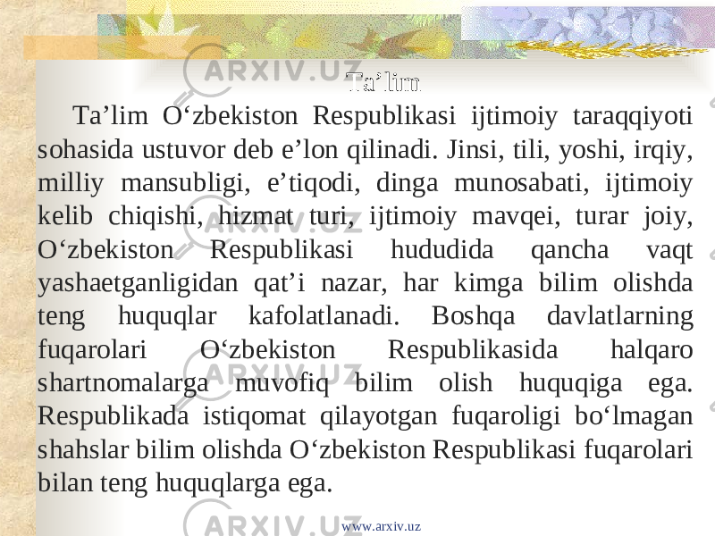 Taʼlim Taʼlim Oʻzbekiston Respublikasi ijtimoiy taraqqiyoti sohasida ustuvor deb eʼlon qilinadi. Jinsi, tili, yoshi, irqiy, milliy mansubligi, eʼtiqodi, dinga munosabati, ijtimoiy kelib chiqishi, hizmat turi, ijtimoiy mavqei, turar joiy, Oʻzbekiston Respublikasi hududida qancha vaqt yashaetganligidan qatʼi nazar, har kimga bilim olishda teng huquqlar kafolatlanadi. Boshqa davlatlarning fuqarolari Oʻzbekiston Respublikasida halqaro shartnomalarga muvofiq bilim olish huquqiga ega. Respublikada istiqomat qilayotgan fuqaroligi boʻlmagan shahslar bilim olishda Oʻzbekiston Respublikasi fuqarolari bilan teng huquqlarga ega. www.arxiv.uz 