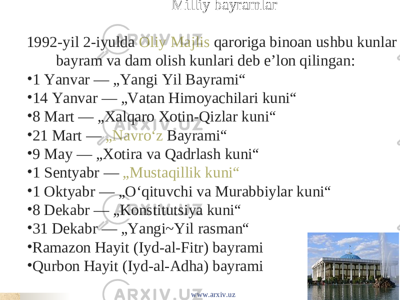  Milliy bayramlar 1992-yil 2-iyulda  Oliy Majlis  qaroriga binoan ushbu kunlar bayram va dam olish kunlari deb eʼlon qilingan: • 1 Yanvar — „Yangi Yil Bayrami“ • 14 Yanvar — „Vatan Himoyachilari kuni“ • 8 Mart — „Xalqaro Xotin-Qizlar kuni“ • 21 Mart —  „Navroʻz  Bayrami“ • 9 May — „Xotira va Qadrlash kuni“ • 1 Sentyabr —  „Mustaqillik kuni“ • 1 Oktyabr — „Oʻqituvchi va Murabbiylar kuni“ • 8 Dekabr — „Konstitutsiya kuni“ • 31 Dekabr — „Yangi~Yil rasman“ • Ramazon Hayit (Iyd-al-Fitr) bayrami • Qurbon Hayit (Iyd-al-Adha) bayrami www.arxiv.uz 