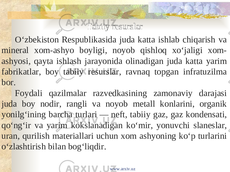 Tabiiy resurslar O‘zbekiston Respublikasida juda katta ishlab chiqarish va mineral xom-ashyo boyligi, noyob qishloq xo‘jaligi xom- ashyosi, qayta ishlash jarayonida olinadigan juda katta yarim fabrikatlar, boy tabiiy resurslar, ravnaq topgan infratuzilma bor. Foydali qazilmalar razvedkasining zamonaviy darajasi juda boy nodir, rangli va noyob metall konlarini, organik yonilg‘ining barcha turlari — neft, tabiiy gaz, gaz kondensati, qo‘ngʻir va yarim kokslanadigan ko‘mir, yonuvchi slaneslar, uran, qurilish materiallari uchun xom ashyoning ko‘p turlarini o‘zlashtirish bilan bog‘liqdir. www.arxiv.uz 