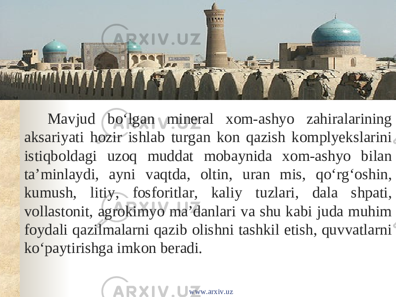 Mavjud boʻlgan mineral xom-ashyo zahiralarining aksariyati hozir ishlab turgan kon qazish komplyekslarini istiqboldagi uzoq muddat mobaynida xom-ashyo bilan taʼminlaydi, ayni vaqtda, oltin, uran mis, qoʻrgʻoshin, kumush, litiy, fosforitlar, kaliy tuzlari, dala shpati, vollastonit, agrokimyo maʼdanlari va shu kabi juda muhim foydali qazilmalarni qazib olishni tashkil etish, quvvatlarni koʻpaytirishga imkon beradi. www.arxiv.uz 