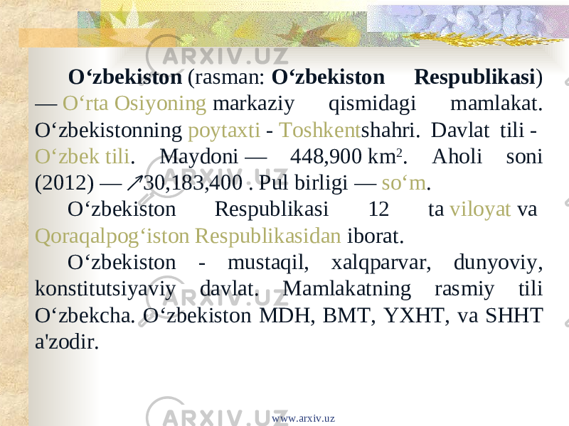 Oʻzbekiston  (rasman:  Oʻzbekiston Respublikasi ) —  Oʻrta Osiyoning  markaziy qismidagi mamlakat. Oʻzbekistonning  poytaxti  -  Toshkent shahri. Davlat tili -  Oʻzbek tili . Maydoni — 448,900 km 2 . Aholi soni (2012) — 30,183,400 . Pul birligi — ↗ soʻm . Oʻzbekiston Respublikasi 12 ta  viloyat  va  Qoraqalpogʻiston Respublikasidan  iborat. Oʻzbekiston - mustaqil, xalqparvar, dunyoviy, konstitutsiyaviy davlat. Mamlakatning rasmiy tili Oʻzbekcha. Oʻzbekiston MDH, BMT, YXHT, va SHHT a&#39;zodir. www.arxiv.uz 