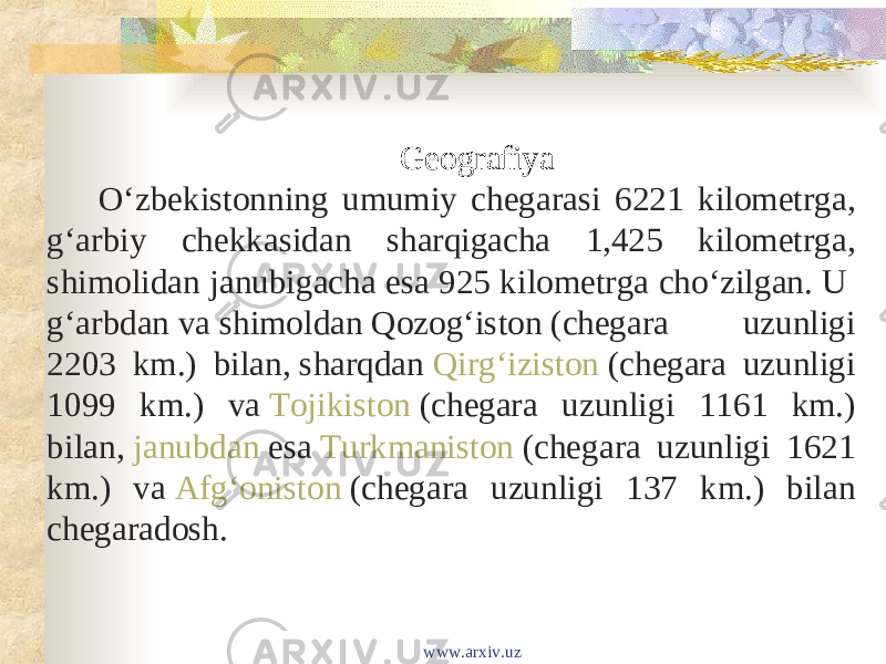 Geografiya Oʻzbekistonning umumiy chegarasi 6221 kilometrga, gʻarbiy chekkasidan sharqigacha 1,425 kilometrga, shimolidan janubigacha esa 925 kilometrga choʻzilgan. U  gʻarbdan  va  shimoldan   Qozogʻiston  (chegara uzunligi 2203 km.) bilan,  sharqdan   Qirgʻiziston  (chegara uzunligi 1099 km.) va  Tojikiston  (chegara uzunligi 1161 km.) bilan,  janubdan  esa  Turkmaniston  (chegara uzunligi 1621 km.) va  Afgʻoniston  (chegara uzunligi 137 km.) bilan chegaradosh. www.arxiv.uz 