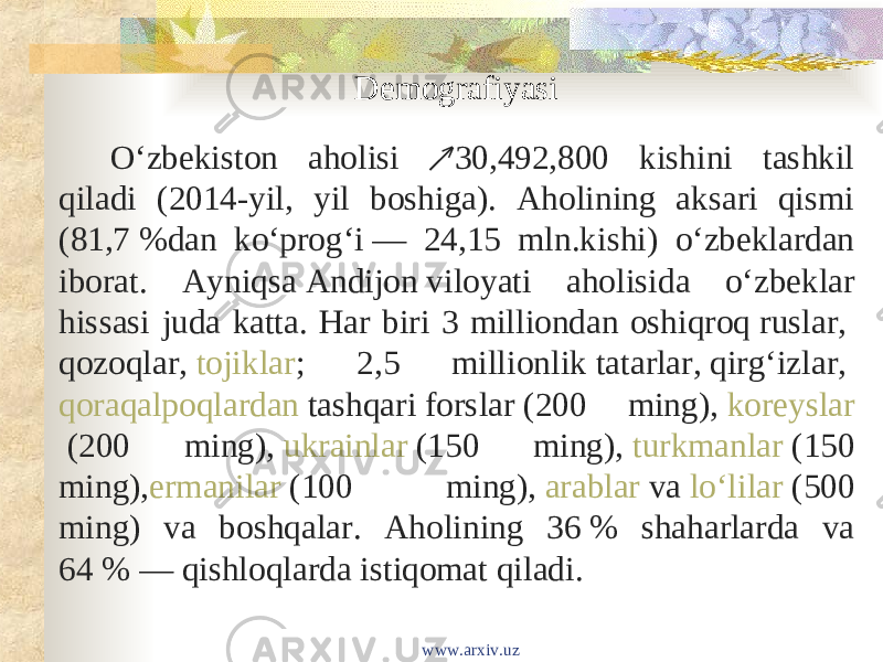 Demografiyasi Oʻzbekiston aholisi 30,492,800 kishini tashkil ↗ qiladi (2014-yil, yil boshiga). Aholining aksari qismi (81,7 %dan koʻprogʻi — 24,15 mln.kishi) oʻzbeklardan iborat. Ayniqsa  Andijon  viloyati aholisida oʻzbeklar hissasi juda katta. Har biri 3 milliondan oshiqroq  ruslar ,  qozoqlar ,  tojiklar ; 2,5 millionlik  tatarlar ,  qirgʻizlar ,  qoraqalpoqlardan  tashqari  forslar  (200 ming),  koreyslar  (200 ming),  ukrainlar  (150 ming),  turkmanlar  (150 ming), ermanilar  (100 ming),  arablar  va  loʻlilar  (500 ming) va boshqalar. Aholining 36 % shaharlarda va 64 % — qishloqlarda istiqomat qiladi. www.arxiv.uz 