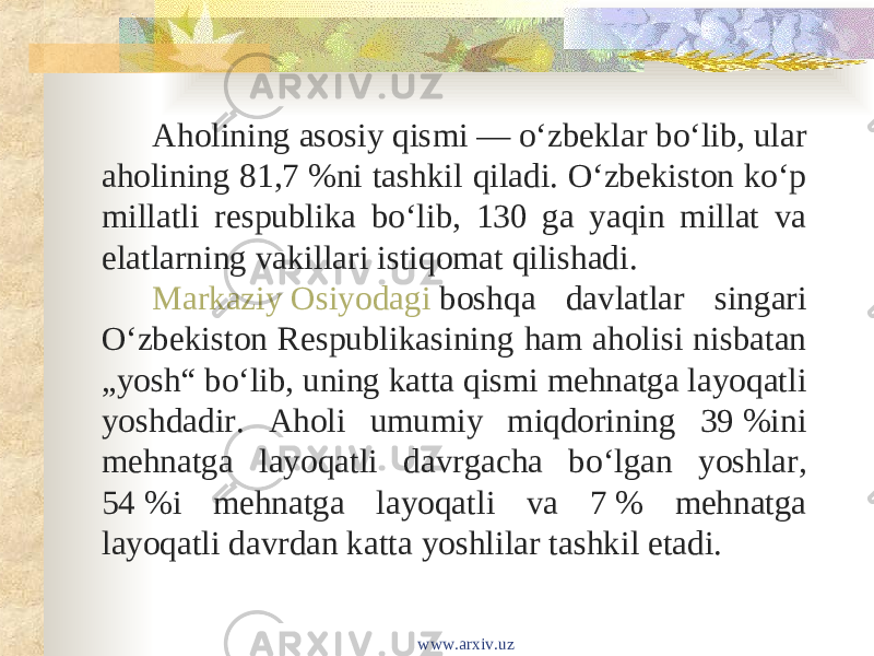 Aholining asosiy qismi — oʻzbeklar boʻlib, ular aholining 81,7 %ni tashkil qiladi. Oʻzbekiston koʻp millatli respublika boʻlib, 130 ga yaqin millat va elatlarning vakillari istiqomat qilishadi. Markaziy Osiyodagi  boshqa davlatlar singari Oʻzbekiston Respublikasining ham aholisi nisbatan „yosh“ boʻlib, uning katta qismi mehnatga layoqatli yoshdadir. Aholi umumiy miqdorining 39 %ini mehnatga layoqatli davrgacha boʻlgan yoshlar, 54 %i mehnatga layoqatli va 7 % mehnatga layoqatli davrdan katta yoshlilar tashkil etadi. www.arxiv.uz 