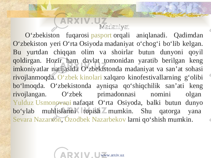 Madaniyat Oʻzbekiston fuqarosi  pasport  orqali aniqlanadi. Qadimdan Oʻzbekiston yeri  Oʻrta Osiyoda  madaniyat oʻchogʻi boʻlib kelgan. Bu yurtdan chiqqan olim va shoirlar butun dunyoni qoyil qoldirgan. Hozir ham davlat tomonidan yaratib berilgan keng imkoniyatlar natijasida Oʻzbekistonda madaniyat va sanʼat sohasi rivojlanmoqda.  Oʻzbek kinolari  xalqaro kinofestivallarning gʻolibi boʻlmoqda. Oʻzbekistonda ayniqsa qoʻshiqchilik sanʼati keng rivojlangan. Oʻzbek primadonnasi nomini olgan  Yulduz Usmonovani  nafaqat Oʻrta Osiyoda, balki butun dunyo boʻylab muhlislarini topish mumkin. Shu qatorga yana  Sevara Nazarxon ,  Ozodbek Nazarbekov  larni qoʻshish mumkin. www.arxiv.uz 