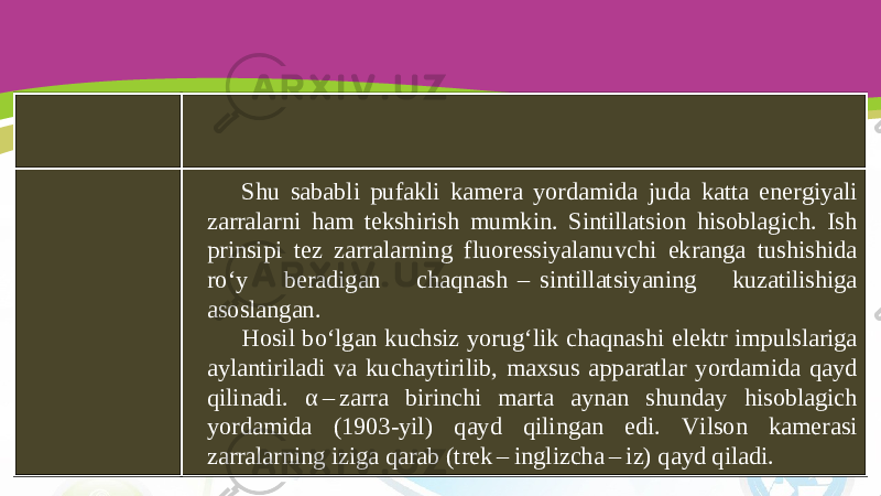 Shu sababli pufakli kamera yordamida juda katta energiyali zarralarni ham tekshirish mumkin. Sintillatsion hisoblagich. Ish prinsipi tez zarralarning fluoressiyalanuvchi ekranga tushishida ro‘y beradigan chaqnash  –  sintillatsiyaning kuzatilishiga asoslangan. Hosil bo‘lgan kuchsiz yorug‘lik chaqnashi elektr impulslariga aylantiriladi va kuchaytirilib, maxsus apparatlar yordamida qayd qilinadi. α –  zarra birinchi marta aynan shunday hisoblagich yordamida (1903-yil) qayd qilingan edi. Vilson kamerasi zarralarning iziga qarab (trek – inglizcha – iz) qayd qiladi. 