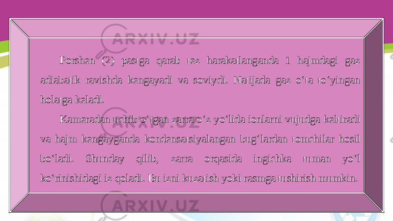 Porshen (2) pastga qarab tez harakatlanganda 1 hajmdagi gaz adiabatik ravishda kengayadi va soviydi. Natijada gaz o‘ta to‘yingan holatga keladi. Kameradan uchib o‘tgan zarra o‘z yo‘lida ionlarni vujudga keltiradi va hajm kengayganda kondensatsiyalangan bug‘lardan tomchilar hosil bo‘ladi. Shunday qilib, zarra orqasida ingichka tuman yo‘l ko‘rinishidagi iz qoladi. Bu izni kuzatish yoki rasmga tushirish mumkin. 