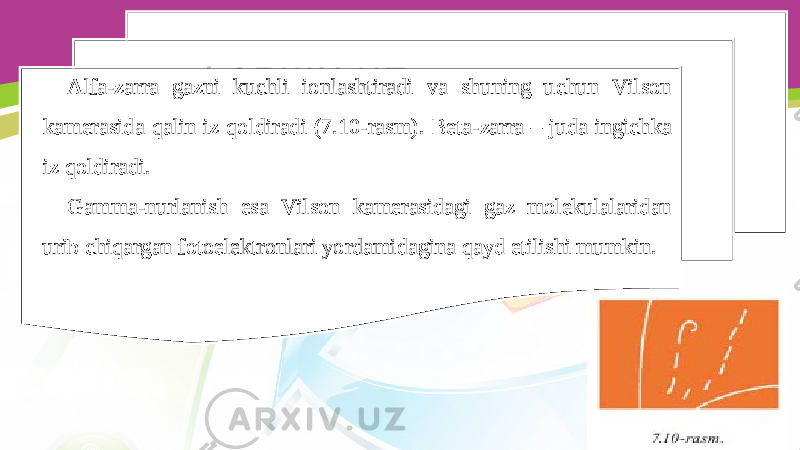 Alfa-zarra gazni kuchli ionlashtiradi va shuning uchun Vilson kamerasida qalin iz qoldiradi (7.10-rasm). Beta-zarra – juda ingichka iz qoldiradi. Gamma-nurlanish esa Vilson kamerasidagi gaz molekulalaridan urib chiqargan fotoelektronlari yordamidagina qayd etilishi mumkin. 