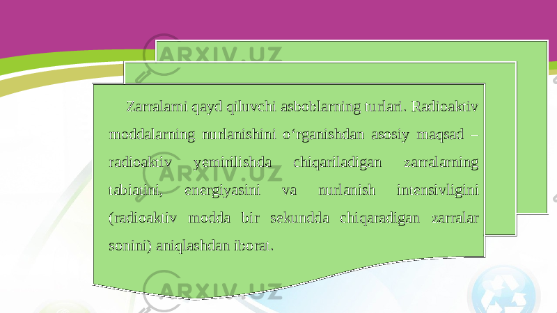 Zarralarni qayd qiluvchi asboblarning turlari. Radioaktiv moddalarning nurlanishini o‘rganishdan asosiy maqsad – radioaktiv yemirilishda chiqariladigan zarralarning tabiatini, energiyasini va nurlanish intensivligini (radioaktiv modda bir sekundda chiqaradigan zarralar sonini) aniqlashdan iborat. 