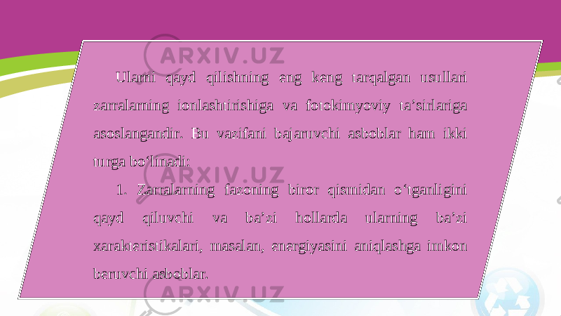 Ularni qayd qilishning eng keng tarqalgan usullari zarralarning ionlashtirishiga va fotokimyoviy ta’sirlariga asoslangandir. Bu vazifani bajaruvchi asboblar ham ikki turga bo‘linadi: 1. Zarralarning fazoning biror qismidan o‘tganligini qayd qiluvchi va ba’zi hollarda ularning ba’zi xarakteristikalari, masalan, energiyasini aniqlashga imkon beruvchi asboblar. 