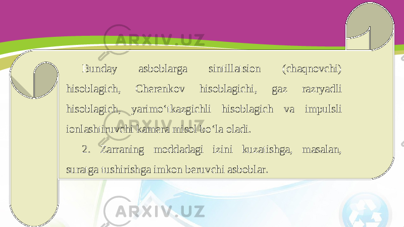 Bunday asboblarga sintillatsion (chaqnovchi) hisoblagich, Cherenkov hisoblagichi, gaz razryadli hisoblagich, yarimo‘tkazgichli hisoblagich va impulsli ionlashtiruvchi kamera misol bo‘la oladi. 2. Zarraning moddadagi izini kuzatishga, masalan, suratga tushirishga imkon beruvchi asboblar. 