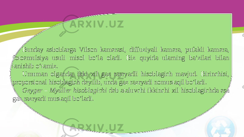 Bunday asboblarga Vilson kamerasi, diffuziyali kamera, pufakli kamera, fotoemulsiya usuli misol bo‘la oladi. Biz quyida ularning ba’zilari bilan tanishib o‘tamiz. Umuman olganda, ikki xil gaz razryadli hisoblagich mavjud. Birinchisi, proporsional hisoblagich deyilib, unda gaz razryadi nomustaqil bo‘ladi. Geyger – Myuller hisoblagichi deb ataluvchi ikkinchi xil hisoblagichda esa gaz razryadi mustaqil bo‘ladi. 