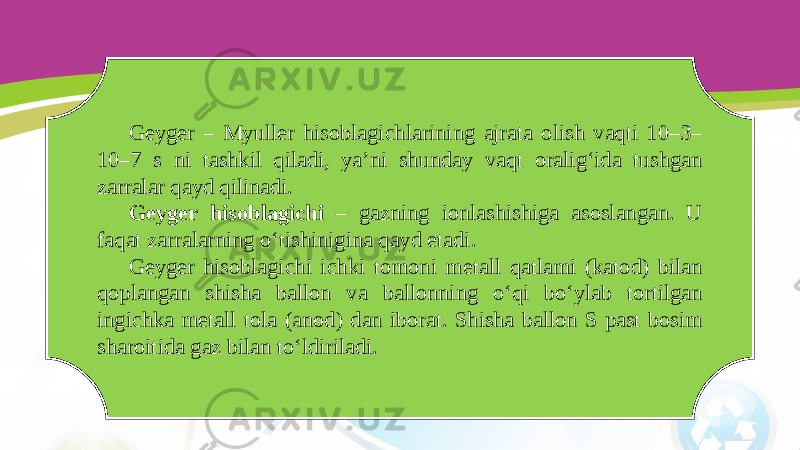 Geyger – Myuller hisoblagichlarining ajrata olish vaqti 10–3– 10–7 s ni tashkil qiladi, ya’ni shunday vaqt oralig‘ida tushgan zarralar qayd qilinadi. Geyger hisoblagichi – gazning ionlashishiga asoslangan. U faqat zarralarning o‘tishinigina qayd etadi. Geyger hisoblagichi ichki tomoni metall qatlami (katod) bilan qoplangan shisha ballon va ballonning o‘qi bo‘ylab tortilgan ingichka metall tola (anod) dan iborat. Shisha ballon S past bosim sharoitida gaz bilan to‘ldiriladi. 