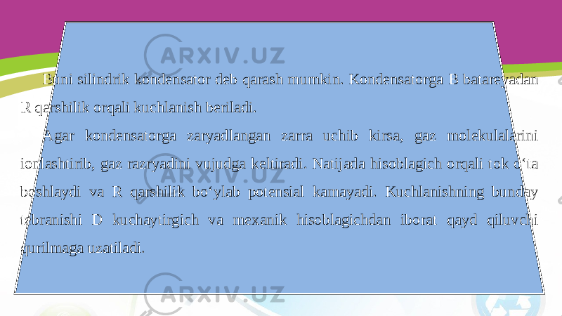 Buni silindrik kondensator deb qarash mumkin. Kondensatorga В batareyadan R qarshilik orqali kuchlanish beriladi. Agar kondensatorga zaryadlangan zarra uchib kirsa, gaz molekulalarini ionlashtirib, gaz razryadini vujudga keltiradi. Natijada hisoblagich orqali tok o‘ta boshlaydi va R qarshilik bo‘ylab potensial kamayadi. Kuchlanishning bunday tebranishi D kuchaytirgich va mexanik hisoblagichdan iborat qayd qiluvchi qurilmaga uzatiladi. 