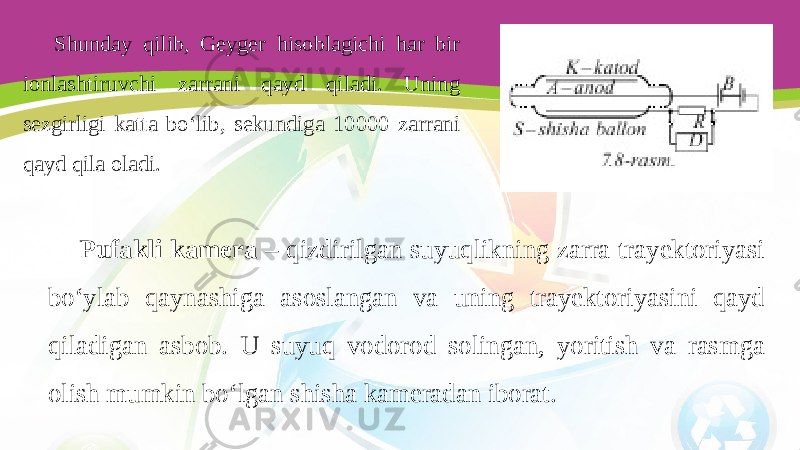 Shunday qilib, Geyger hisoblagichi har bir ionlashtiruvchi zarrani qayd qiladi. Uning sezgirligi katta bo‘lib, sekundiga 10000 zarrani qayd qila oladi. Pufakli kamera – qizdirilgan suyuqlikning zarra trayektoriyasi bo‘ylab qaynashiga asoslangan va uning trayektoriyasini qayd qiladigan asbob. U suyuq vodorod solingan, yoritish va rasmga olish mumkin bo‘lgan shisha kameradan iborat. 